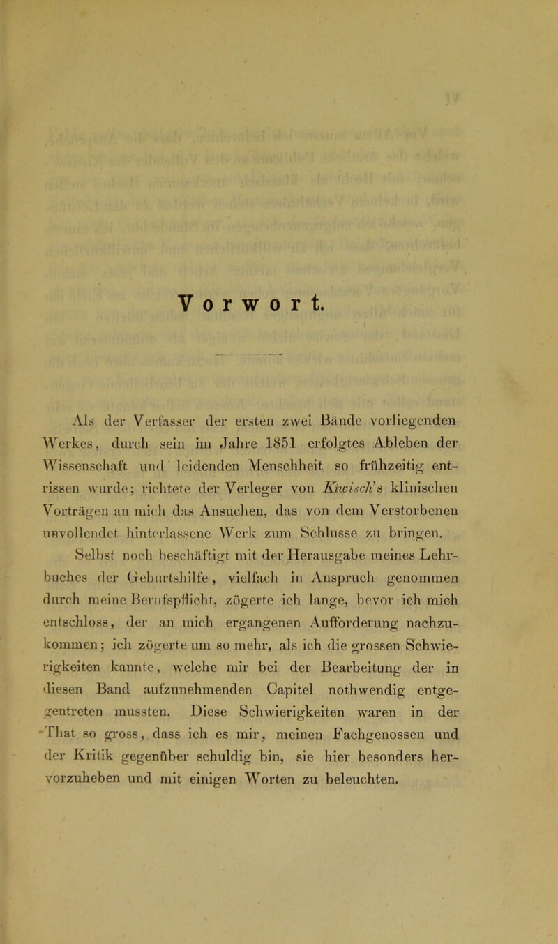 Vorwort. * i Als der Verfasser der ersten zwei Bände vorliegenden Werkes, durch sein im Jahre 1851 erfolgtes Ableben der Wissenschaft und leidenden Menschheit so frühzeitig ent- rissen wurde; richtete der Verleger von KiwiscJt s klinischen Vorträgen an mich das Ansuchen, das von dem Verstorbenen unvollendet Unterlassene Werk zum Schlüsse zu bringen. Selbst noch beschäftigt mit der Herausgabe meines Lehr- buches der Geburtshilfe, vielfach in Anspruch genommen durch meine Berufspflicht, zögerte ich lange, bevor ich mich entschloss, der an mich ergangenen Aufforderung nachzu- kommen; ich zögerte um so mehr, als ich die grossen Schwie- rigkeiten kannte, welche mir bei der Bearbeitung der in diesen Band aufzunehmenden Capitel nothwendig entge- gentreten mussten. Diese Schwierigkeiten waren in der -That so gross, dass ich es mir, meinen Fachgenossen und der Kritik gegenüber schuldig bin, sie hier besonders her- vorzuheben und mit einigen Worten zu beleuchten.