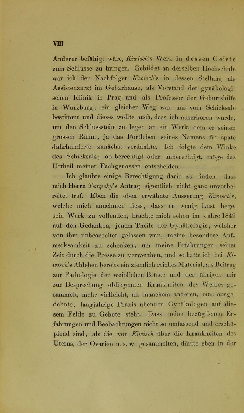 Anderer befähigt wäre, KiwiscJi s Werk in dessen Geiste zum Schlüsse zu bringen. Gebildet an derselben Hochschule war ich der Nachfolger Kiwisch’s in dessen Stellung als Assistenzarzt im Gebärhause, als Vorstand der gynäkologi- schen Klinik in Prag und als Professor der Geburtshilfe in Wiirzburg; ein gleicher Weg war uns vom Schicksale bestimmt und dieses wollte auch, dass ich auserkoren wurde, um den Schlussstein zu legen an ein Werk, dem er seinen grossen Ruhm, ja das Fortleben seines Namens für späte Jahrhunderte zunächst verdankte. Ich folgte dem Winke o des Schicksals; ob berechtigt oder unberechtigt, möge das o O 7 o Urtheil meiner Fachgenossen entscheiden. Ich glaubte einige Berechtigung darin zu finden, dass mich Herrn TempsJcy’s Antrag eigentlich nicht ganz unvorbe- reitet traf. Eben die oben erwähnte Äusserung KiwiscKs, welche mich annehmen liess, dass er wenig Lust hege, sein Werk zu vollenden, brachte mich schon im Jahre 1849 auf den Gedanken, jenem Theile der Gynäkologie, welcher von ihm unbearbeitet gelassen Avar, meine besondere Auf- merksamkeit zu schenken, um meine Erfahrungen seiner Zeit durch die Presse zu verwerthen, und so hatte ich bei Ki- wisch’s Ableben bereits ein ziemlich reiches Material, als Beitrag zur Pathologie der weiblichen Brüste und der übrigen mir zur Besprechung obliegenden Krankheiten des Weibes ge- sammelt, mehr vielleicht, als manchem anderen, eine ausge- dehnte, langjährige Praxis übenden Gynäkologen auf die- sem Felde zu Gebote steht. Dass meine bezüglichen Er- fahrungen und Beobachtungen nicht so umfassend und erschö- pfend sind, als die von Kiwisch über die Krankheiten des Uterus, der Ovarien u. s. w. gesammelten, dürfte eben in der