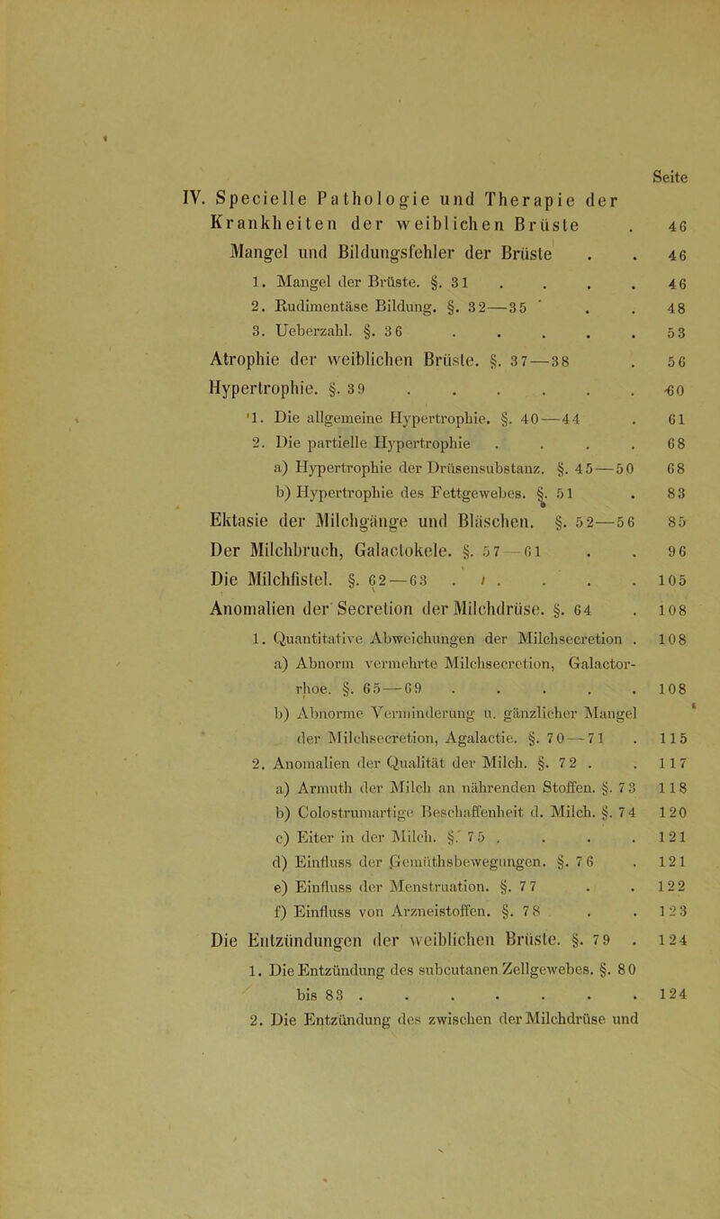 IV. Specielle Pathologie und Therapie der Krankheiten der weiblichen Brüste . 4G Mangel und Bildungsfehler der Brüste . . 4 6 1. Mangel der Brüste. §.31 . . . . 4 6 2. Rudimentäse Bildung. §. 3 2—35 ’ . .48 3. Ueberzahl. §.3 6 . . . . .53 Atrophie der weiblichen Brüste. §. 3 7—38 . 5 6 Hypertrophie. §.3 9 <60 *1. Die allgemeine Hypertrophie. §.40 — 44 . 61 2. Die partielle Hypertrophie . . . .68 a) Hypertrophie der Drüsensubstanz. §.4 5 — 5 0 6 8 b) Hypertrophie des Fettgewebes. ^.51 . 83 Ektasie der Milchgänge und Bläschen. §. 5 2—5 6 85 Der Milchbruch, Galaclokele. §.5 7 — oi . . 9 6 Die Milchfistel. §. C2 — 63 . /. . . . 105 Anomalien der Secretion der Milchdrüse. §. 64 . los 1. Quantitative Abweichungen der Milchsecretion . 108 a) Abnorm vermehrte Milchsecretion, Galactor- rhoe. §.65 — G9 . . . . . 108 b) Abnorme Verminderung u. gänzlicher Mangel der Milchsecretion, Agalactie. §.7 0 — 71 . 115 2. Anomalien der Qualität der Milch. §. 72 . . 117 a) Armuth der Milch an nährenden Stoffen. §.7 3 118 b) Colostrumartige Beschaffenheit d. Milch. §.7 4 120 c) Eiter in der Milch. §. 7 5 . . . . 121 d) Einfluss der .Gcmüthsbewegungen. §.7 6 . 121 e) Einfluss der Menstruation. §.7 7 . . 12 2 f) Einfluss von Arzneistoffen. §.7 8 . . 123 Die Entzündungen der weiblichen Brüste. §.7 9 . 124 1. Die Entzündung des subcutanen Zellgewebes. §.80 bis 83. . . . . . .124 2. Die Entzündung des zwischen der Milchdrüse und