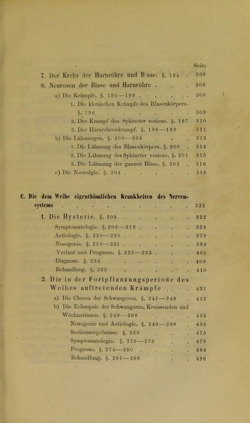 • Seite 7. Der Krebs der Harnröhre und B ase. §.194 . 308 8. Neurosen der Blase und Harnröhre . . .30 8 a) Die Krämpfe. §.195 —199. . . . 308 1. Die klonischen Krämpfe des Blasenkörpers. §. 1 96 309 2. Der Krampf des Spliincter vesicae. §.197 310 3. Der Harnröhrenkrampf. §. 198 —199 . 311 b) Die Lähmungen. §.200 — 203 . . . 313 1. Die Lähmung des Blasenkörpers. §.2 00 . 314 2. Die Lähmung des Sphincter vesicae, §.201 315 3. Die Lähmung der ganzen Blase. §.202 . 316 c) Die Neuralgie. §.204. . . . . 318 f C. Die dem Weibe eigenthiimlichcii Krankheiten des Nerven- systems 322 1. Die Hysterie. §. 205 322 Symptomatologie. §.206—219. . . . 324 Aetiologie. §.220 — 225. . . . . 379 Nosogenie. §. 22 6 — 231 . . . . .3 94 Verlauf und Prognose. §.232 — 233. . . 405 Diagnose. §. 234 ...... 409 Behandlung. §.235 . . . . .410 2. Die in der Fortpflanzungsperiode des Weibes auftret enden Krämpfe . . 431 a) Die Chorea der Schwangeren. §.247 — 248 . 432 b) Die Eclampsic der Schwangeren, Kreissenden und Wöchnerinnen. §.249 — 288 . . . 436 Nosogenie und Aetiologie. §. 249 — 268 . 436 Sectionsergcbnisse. §.2 69 . . . 475 Symptomatologie. §.270 — 27 3 . . 478 Prognose. §. 274—280 . . . .48 6 Behandlung. §.281 — 288 . , . 498