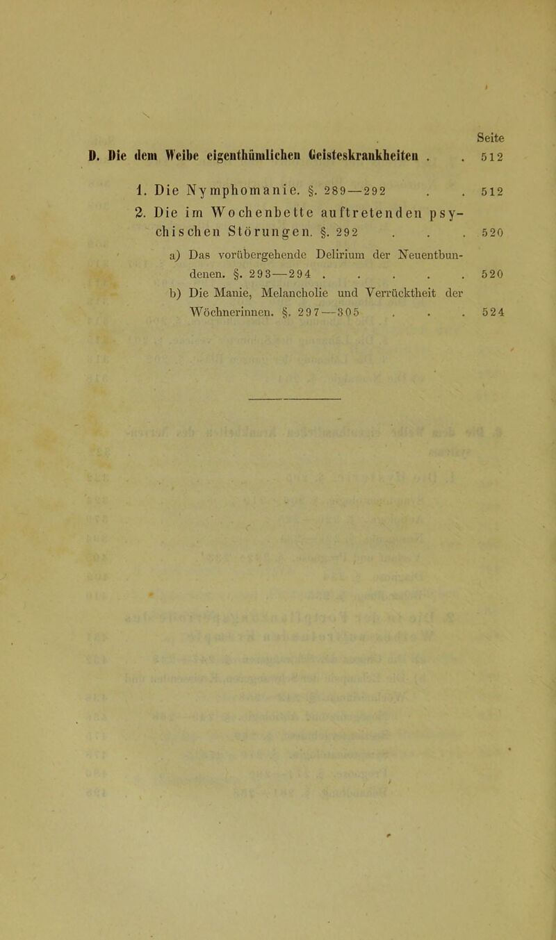 D. Hie dem Weibe eigenthümlichen Geisteskrankheiten . 1. Die Nymphomanie. §. 289 — 292 2. Die im Wochenbette auftretenden psy- chischen Störungen. §. 292 a) Das vorübergehende Delirium der Neuentbun- denen. §. 2 93—294 . b) Die Manie, Melancholie und Verrücktheit der Wöchnerinnen. §.297 — 305 Seite 512 512 5 20 520 524