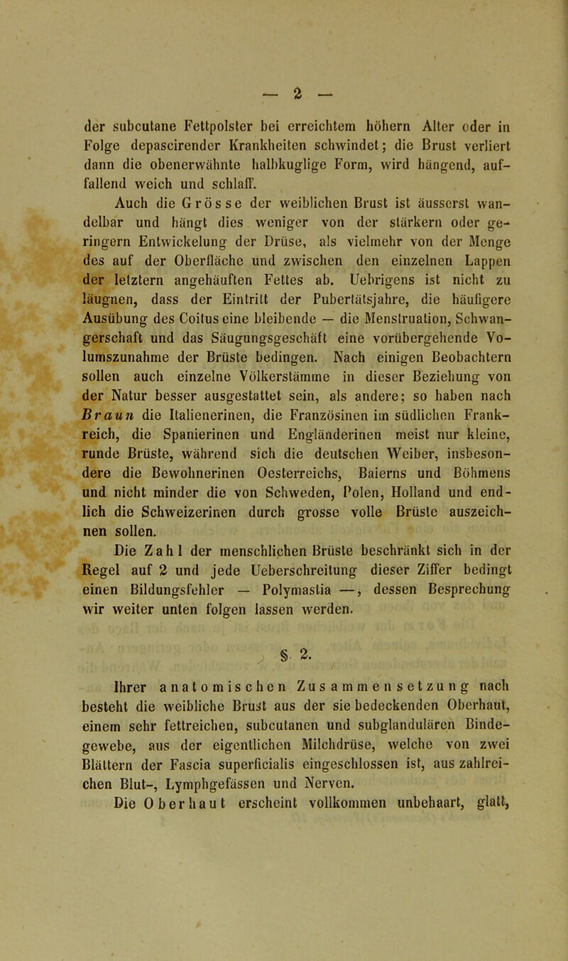 der subcutane Fettpolster bei erreichtem hohem Alter oder in Folge depascirender Krankheiten schwindet; die Brust verliert dann die obenerwähnte halbkuglige Form, wird hängend, auf- fallend weich und schlaff. Auch die Grösse der weiblichen Brust ist äusserst wan- delbar und hängt dies weniger von der stärkern oder ge- ringem Entwickelung der Drüse, als vielmehr von der Menge des auf der Oberfläche und zwischen den einzelnen Lappen der letztem angehäuften Fettes ab. Uebrigens ist nicht zu läugnen, dass der Eintritt der Pubertätsjahre, die häufigere Ausübung des Coitus eine bleibende — die Menstruation, Schwan- gerschaft und das Säugungsgeschäft eine vorübergehende Vo- lumszunahme der Brüste bedingen. Nach einigen Beobachtern sollen auch einzelne Völkerstämme in dieser Beziehung von der Natur besser ausgestattet sein, als andere; so haben nach Braun die Italienerinen, die Französinen im südlichen Frank- reich, die Spanierinen und Engländerinen meist nur kleine, runde Brüste, während sich die deutschen Weiber, insbeson- dere die Bewohnerinen Oesterreichs, Baierns und Böhmens und nicht minder die von Schweden, Polen, Holland und end- lich die Schweizerinen durch grosse volle Brüste auszeich- nen sollen. Die Zahl der menschlichen Brüste beschränkt sich in der Regel auf 2 und jede Ueberschreitung dieser Ziffer bedingt einen Bildungsfehler — Polymastia —, dessen Besprechung wir weiter unten folgen lassen werden. ' ‘ , § 2- Ihrer anatomischen Zusammensetzung nach besteht die weibliche Brust aus der sie bedeckenden Oberhaut, einem sehr fettreichen, subcutanen und subglandulären Binde- gewebe, aus der eigentlichen Milchdrüse, welche von zwei Blättern der Fascia superficialis eingeschlossen ist, aus zahlrei- chen Blut-, Lymphgefässen und Nerven. Die Oberhaut erscheint vollkommen unbehaart, glatt,