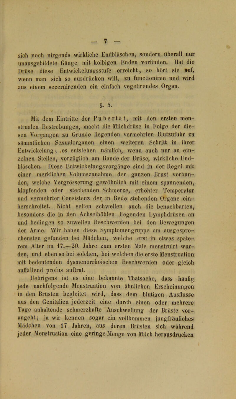 / sich noch nirgends wirkliche Endbläschen, sondern überall nur unausgebildeto Gänge mit kolbigen Enden vorfinden. Hat die Drüse diese Entwickelungsstufe erreicht, so hört sie auf, wenn man sich so ausdrücken will, zu funclioniren und wird aus einem secernirenden ein einfach vegetirendes Organ. §. 5. Mit dem Eintritte der Pubertät, mit den ersten men- strualen Bestrebungen, macht die Milchdrüse in Folge der die- sen Vorgängen zu Grunde liegenden vermehrten Blutzufuhr zu sämmllichen Sexualorganen einen weiteren Schritt in ihrer Entwickelung; ,es entstehen nämlich, wenn auch nur an ein- zelnen Stellen, vorzüglich am Rande der Drüse, wirkliche End- bläschen. Diese Entwickelungsvorgänge sind in der Regel mit einer merklichen Volumszunahme der ganzen Brust verbun- den, welche Vergrösserung gewöhnlich mit einem spannenden, klopfenden oder stechenden Schmerze, erhöhter Temperatur und vermehrter Consistenz der in Rede stehenden Organe ein- herschreitet. Nicht selten schwellen auch die benachbarten, besonders die in den Achselhöhlen liegenden Lyinphdrüsen an und bedingen so zuweilen Beschwerden bei den Bewegungen der Arme. Wir haben diese Symptomengruppe am ausgespro- chensten gefunden bei Mädchen, welche erst in etwas späte- rem Alter im 17.—20. Jahre zum ersten Male menstruirt wur- den, und eben so bei solchen, bei welchen die erste Menstruation mit bedeutenden dysmenorrhoischen Beschwerden oder gleich auffallend profus auftrat. Uebrigens ist es eine bekannte Thatsache, dass häufig jede nachfolgende Menstruation von ähnlichen Erscheinungen in den Brüsten begleitet wird, dass dem blutigen Ausflusse aus den Genitalien jederzeit eine durch einen oder mehrere Tage anhaltende schmerzhafte Anschwellung der Brüste vor- angeht; ja wir kennen sogar ein vollkommen jungfräuliches Mädchen von 17 Jahren, aus deren Brüsten sich während jeder Menstruation eine geringe Menge von Milch herausdrücken I