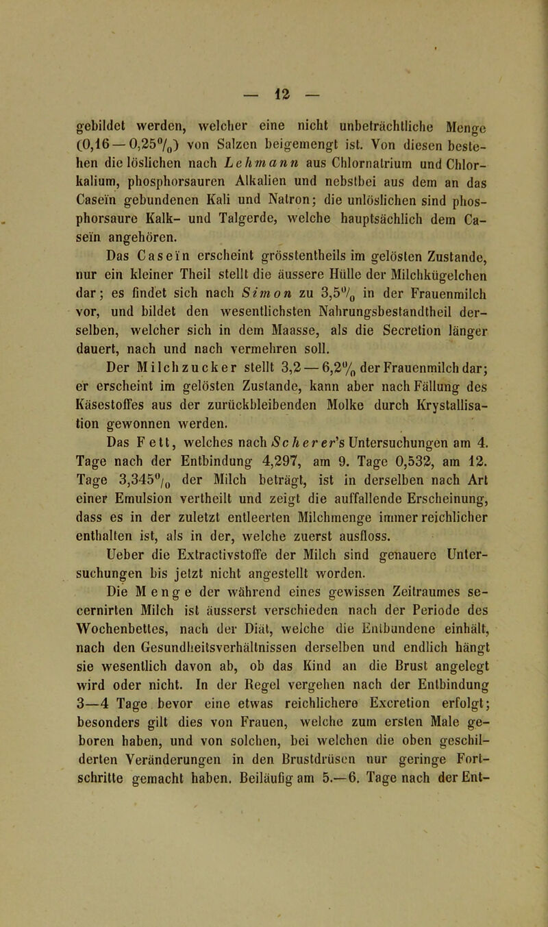 gebildet werden, welcher eine nicht unbeträchtliche Menge (0,16 — 0,25°/0) von Salzen beigemengt ist. Von diesen beste- hen die löslichen nach Lehmann aus Chlornalrium und Chlor- kalium, phosphorsauren Alkalien und nebstbei aus dem an das Casein gebundenen Kali und Natron; die unlöslichen sind phos- phorsaure Kalk- und Talgerde, welche hauptsächlich dem Ca- sein angehören. Das Casein erscheint grösstentheils im gelösten Zustande, nur ein kleiner Theil stellt die äussere Hülle der Milchkügelchen dar; es findet sich nach Simon zu 3,5°/0 in der Frauenmilch vor, und bildet den wesentlichsten Nahrungsbestandtheil der- selben, welcher sich in dem Maasse, als die Secretion länger dauert, nach und nach vermehren soll. Der Milchzucker stellt 3,2 — 6,2% der Frauenmilch dar; er erscheint im gelösten Zustande, kann aber nach Fällung des Käsestoffes aus der zurückbleibenden Molke durch Krystallisa- tion gewonnen werden. Das Fett, welches nach Seherer’s Untersuchungen am 4. Tage nach der Entbindung 4,297, am 9. Tage 0,532, am 12. Tage 3,345°/0 der Milch beträgt, ist in derselben nach Art einer Emulsion vertheilt und zeigt die auffallende Erscheinung, dass es in der zuletzt entleerten Milchmenge immer reichlicher enthalten ist, als in der, welche zuerst ausfloss. Ueber die Extractivstoffe der Milch sind genauere Unter- suchungen bis jetzt nicht angestellt worden. Die Menge der während eines gewissen Zeitraumes se- cernirten Milch ist äusserst verschieden nach der Periode des Wochenbettes, nach der Diät, welche die Entbundene einhält, nach den Gesundheitsverhältnissen derselben und endlich hängt sie wesentlich davon ab, ob das Kind an die Brust angelegt wird oder nicht. In der Regel vergehen nach der Entbindung 3—4 Tage bevor eine etwas reichlichere Excretion erfolgt; besonders gilt dies von Frauen, welche zum ersten Male ge- boren haben, und von solchen, bei welchen die oben geschil- derten Veränderungen in den Brustdrüsen nur geringe Fort- schritte gemacht haben. Beiläufig am 5.-6. Tage nach der Ent-