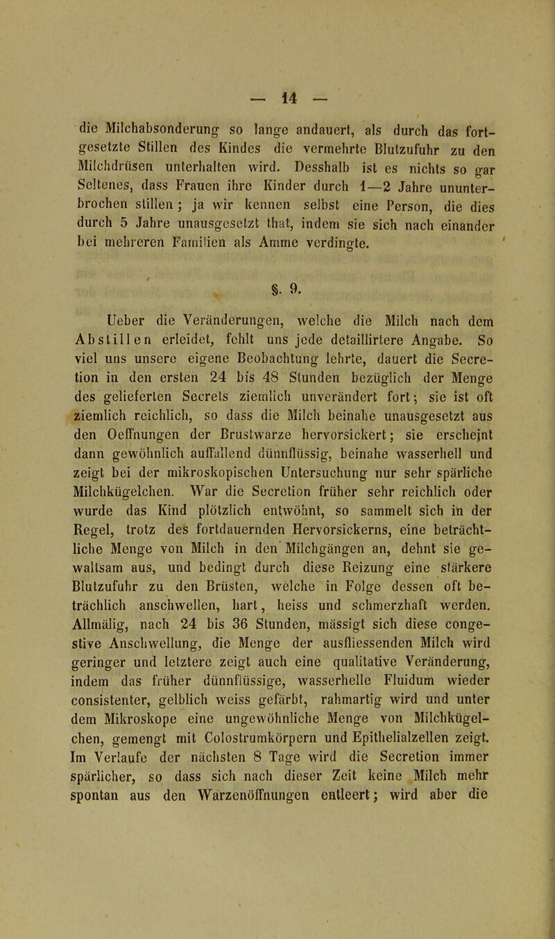 die Milchabsonderung so lange andauert, als durch das fort- gesetzte Stillen des Kindes die vermehrte Blutzufuhr zu den Milchdrüsen unterhalten wird. Desshalb ist es nichts so gar Seltenes, dass Frauen ihre Kinder durch 1—2 Jahre ununter- brochen stillen; ja wir kennen selbst eine Person, die dies durch 5 Jahre unausgesetzt tliat, indem sie sich nach einander bei mehreren Familien als Amme verdingte. §. 9. Ueber die Veränderungen, welche die Milch nach dem Ab stillen erleidet, fehlt uns jede detaillirtere Angabe. So viel uns unsere eigene Beobachtung lehrte, dauert die Secre- tion in den ersten 24 bis 48 Stunden bezüglich der Menge des gelieferten Seerels ziemlich unverändert fort; sie ist oft ziemlich reichlich, so dass die Milch beinahe unausgesetzt aus den Oeffnungen der Brustwarze hervorsickert; sie erscheint dann gewöhnlich auffallend dünnflüssig, beinahe wasserhell und zeigt bei der mikroskopischen Untersuchung nur sehr spärliche Milchkügelchen. War die Secretion früher sehr reichlich oder wurde das Kind plötzlich entwöhnt, so sammelt sich in der Regel, trotz des fortdauernden Hervorsickerns, eine beträcht- liche Menge von Milch in den Milchgängen an, dehnt sie ge- waltsam aus, und bedingt durch diese Reizung eine stärkere Blutzufuhr zu den Brüsten, welche in Folge dessen oft be- trächlich anschwellen, hart, heiss und schmerzhaft werden. Allmälig, nach 24 bis 36 Stunden, mässigt sich diese conge- stive Anschwellung, die Menge der ausfliessenden Milch wird geringer und letztere zeigt auch eine qualitative Veränderung, indem das früher dünnflüssige, wasserhelle Fluidum wieder consistenter, gelblich weiss gefärbt, rahmartig wird und unter dem Mikroskope eine ungewöhnliche Menge von Milchkügel- chen, gemengt mit Colostrumkörpern und Epithelialzellen zeigt. Im Verlaufe der nächsten 8 Tage wird die Secretion immer spärlicher, so dass sich nach dieser Zeit keine Milch mehr spontan aus den Warzenöffnungen entleert; wird aber die