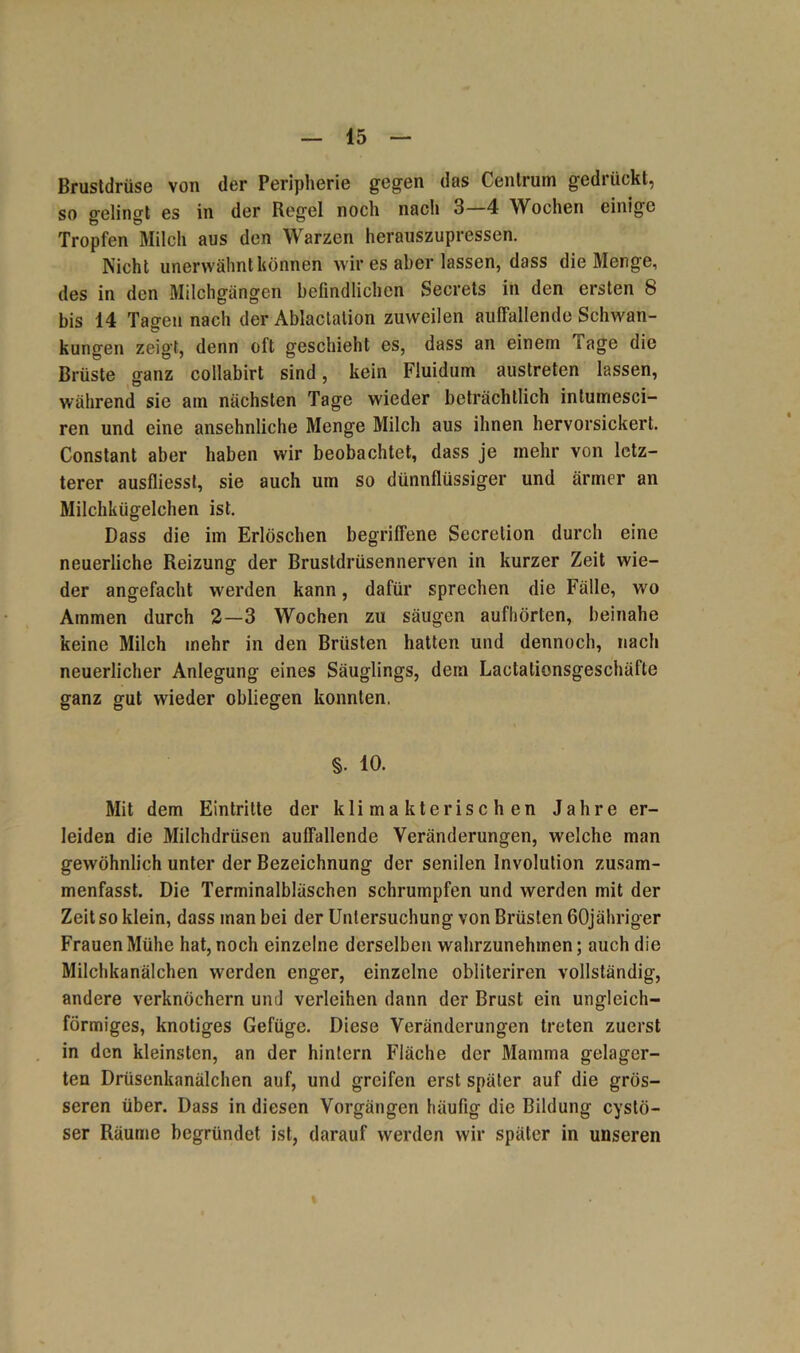 Brustdrüse von der Peripherie gegen das Centruin gedrückt, so gelingt es in der Regel noch nach 3—4 Wochen einige Tropfen Milch aus den Warzen herauszupressen. Nicht unerwähnt können wir es aber lassen, dass die Menge, des in den Milchgängen befindlichen Secrets in den ersten 8 bis 14 Tagen nach der Ablactation zuweilen auffallende Schwan- kungen zeigt, denn oft geschieht es, dass an einem läge die Brüste ganz collabirt sind, kein Fluidum austreten lassen, während sie am nächsten Tage wieder beträchtlich intumesci- ren und eine ansehnliche Menge Milch aus ihnen hervorsickert. Constant aber haben wir beobachtet, dass je inehr von letz- terer ausfliesst, sie auch um so dünnflüssiger und ärmer an Milchkügelchen ist. Dass die im Erlöschen begriffene Secrelion durch eine neuerliche Reizung der Brustdrüsennerven in kurzer Zeit wie- der angefacht werden kann, dafür sprechen die Fälle, wo Ammen durch 2—3 Wochen zu säugen aufhörten, beinahe keine Milch mehr in den Brüsten hatten und dennoch, nach neuerlicher Anlegung eines Säuglings, dem Lactationsgeschäfte ganz gut wieder obliegen konnten, §. 10. Mit dem Eintritte der klimakterischen Jahre er- leiden die Milchdrüsen auffallende Veränderungen, welche man gewöhnlich unter der Bezeichnung der senilen Involution zusam- menfasst. Die Terminalbläschen schrumpfen und werden mit der Zeit so klein, dass man bei der Untersuchung von Brüsten GOjähriger Frauen Mühe hat, noch einzelne derselben wahrzunehmen; auch die Milchkanälchen werden enger, einzelne obliteriren vollständig, andere verknöchern und verleihen dann der Brust ein ungleich- förmiges, knotiges Gefüge. Diese Veränderungen treten zuerst in den kleinsten, an der hintern Fläche der Mamma gelager- ten Drüsenkanälchen auf, und greifen erst später auf die grös- seren über. Dass in diesen Vorgängen häufig die Bildung cystö- ser Räume begründet ist, darauf werden wir später in unseren