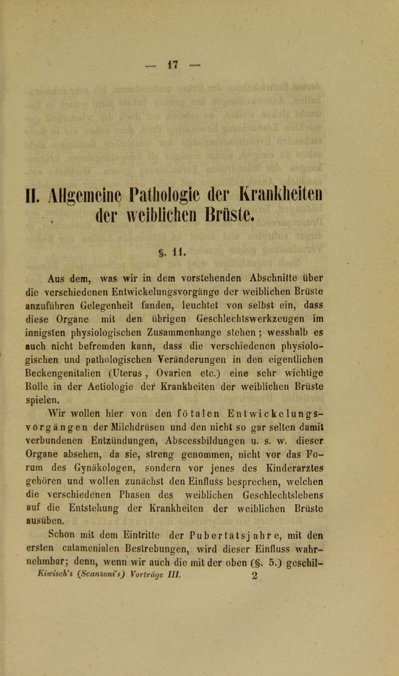 II. Allgemeine Pathologie der Krankheiten der weiblichen Brüste. §. H. Aus dem, was wir in dem vorstehenden Abschnitte über die verschiedenen Entwickelungsvorgänge der weiblichen Brüste anzuführen Gelegenheit fanden, leuchtet von selbst ein, dass diese Organe mit den übrigen Geschlechtswerkzeugen im innigsten physiologischen Zusammenhänge stehen ; wesshalb es auch nicht befremden kann, dass die verschiedenen physiolo- gischen und pathologischen Veränderungen in den eigentlichen Beckengenitalien (Uterus, Ovarien etc.) eine sehr wichtige Rolle in der Aeliologie der Krankheiten der weiblichen Brüste spielen. Wir wollen hier von den fötalen Entwickelungs- vorgängen der Milchdrüsen und den nicht so gar selten damit verbundenen Entzündungen, Abscessbildungen u. s. w. dieser Organe absehen, da sie, streng genommen, nicht vor das Fo- rum des Gynäkologen, sondern vor jenes des Kinderarztes gehören und wollen zunächst den Einfluss besprechen, welchen die verschiedenen Phasen des weiblichen Geschlechtslebens auf die Entstehung der Krankheiten der weiblichen Brüste ausüben. Schon mit dem Eintritte der Pubertätsjahre, mit den ersten catamcnialen Bestrebungen, wird dieser Einfluss wahr- nehmbar; denn, wenn wir auch die mit der oben (§. 5.) gcschil- Kiwisch’s (Scanioni’s) Vorträge III. 2