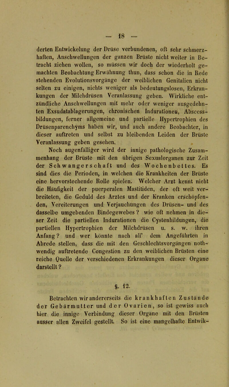 derten Entwickelung der Drüse verbundenen, oft sehr schmerz- haften, Anschwellungen der ganzen Brüste nicht weiter in Be- tracht ziehen wollen, so müssen wir doch der wiederholt ge- machten Beobachtung Erwähnung thun, dass schon die in Rede stehenden Evolutionsvorgänge der weiblichen Genitalien nicht selten zu einigen, nichts weniger als bedeutungslosen, Erkran- kungen der Milchdrüsen Veranlassung geben. Wirkliche ent- zündliche Anschwellungen mit mehr oder weniger ausgedehn- ten Exsudatablagerungen, chronischen Indurationen, Abscess- bildungen, ferner allgemeine und partielle Hypertrophien des Drüsenparenchyms haben wir, und auch andere Beobachter, in dieser auftreten und selbst zu bleibenden Leiden der Brüste Veranlassung geben gesehen. Noch augenfälliger wird der innige pathologische Zusam- menhang der Brüste mit den übrigen Sexualorganen zur Zeit der Schwangerschaft und des Wochenbettes. Es sind dies die Perioden, in welchen die Krankheiten der Brüste eine hervorstechende Rolle spielen. Welcher Arzt kennt nicht die Häufigkeit der puerperalen Mastitiden, der oft weit ver- breiteten, die Geduld des Arztes und der Kranken erschöpfen- den, Vereiterungen und Verjauchungen des Drüsen- und des dasselbe umgebenden Bindegewebes ? wie oft nehmen in die- ser Zeit die partiellen Indurationen die Cystenbildungen, die partiellen Hypertrophien der Milchdrüsen u. s. w. ihren Anfang ? und wer könnte nach all’ dem Angeführten in Abrede stellen, dass die mit den Geschlechtsvorgängen noth- wendig auftretende Congestion zu den weiblichen Brüsten eine reiche Quelle der verschiedenen Erkrankungen dieser Organe darstellt ? §. 12. Betrachten wir andererseits die krankhaften Zustände der Gebärmutter und der Ovarien, so ist gewiss auch hier die innige Verbindung dieser Organe mit den Brüsten ausser allen Zweifel gestellt. So ist eine mangelhafte Entwik-