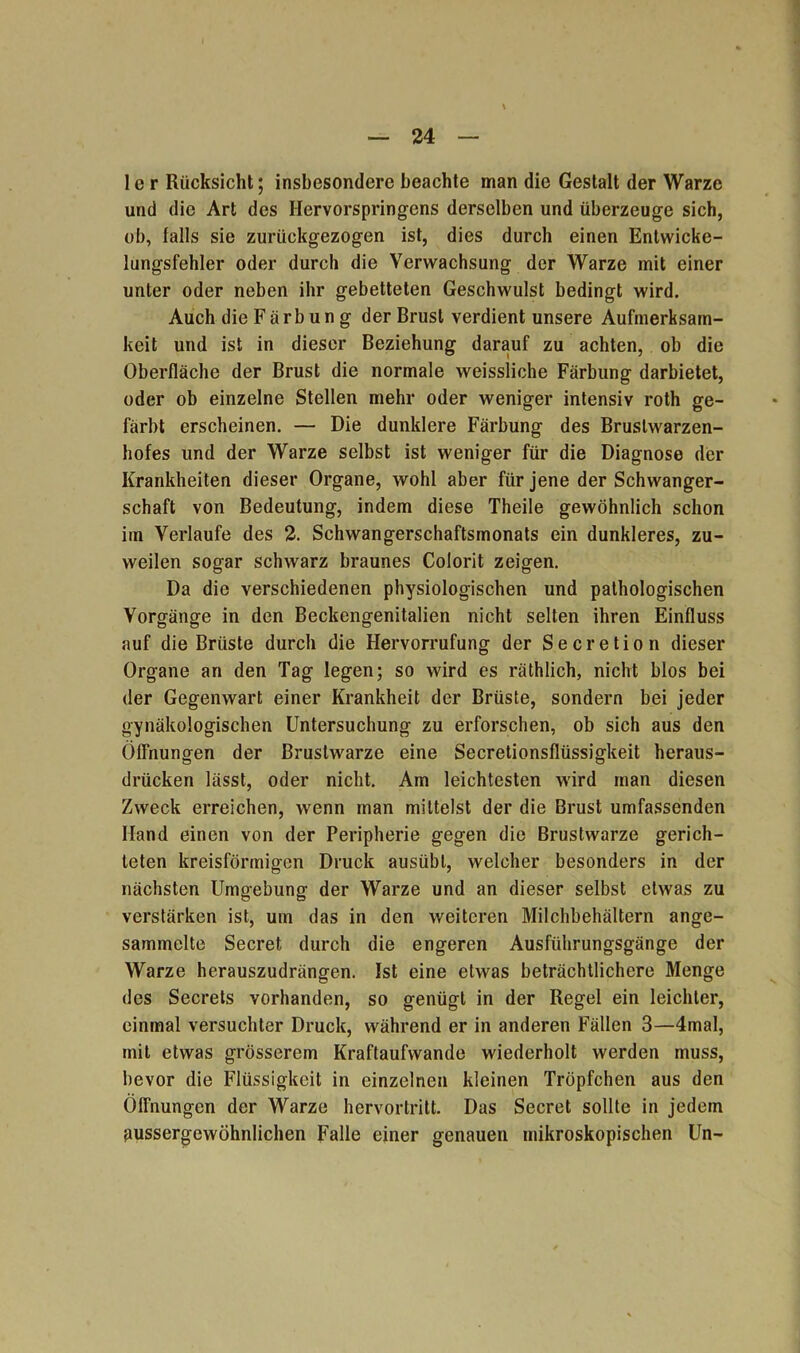 I c r Rücksicht; insbesondere beachte man die Gestalt der Warze und die Art des Hervorspringens derselben und überzeuge sich, ob, falls sie zurückgezogen ist, dies durch einen Entwicke- lungsfehler oder durch die Verwachsung der Warze mit einer unter oder neben ihr gebetteten Geschwulst bedingt wird. Auch die Färbung der Brust verdient unsere Aufmerksam- keit und ist in dieser Beziehung darauf zu achten, ob die Oberfläche der Brust die normale weissliche Färbung darbietet, oder ob einzelne Stellen mehr oder weniger intensiv roth ge- färbt erscheinen. — Die dunklere Färbung des Brustwarzen- hofes und der Warze selbst ist weniger für die Diagnose der Krankheiten dieser Organe, wohl aber für jene der Schwanger- schaft von Bedeutung, indem diese Theile gewöhnlich schon im Verlaufe des 2. Schwangerschaftsmonats ein dunkleres, zu- weilen sogar schwarz braunes Colorit zeigen. Da die verschiedenen physiologischen und pathologischen Vorgänge in den Beckengenitalien nicht selten ihren Einfluss auf die Brüste durch die Hervorrufung der Secretion dieser Organe an den Tag legen; so wird es räthlich, nicht blos bei der Gegenwart einer Krankheit der Brüste, sondern bei jeder gynäkologischen Untersuchung zu erforschen, ob sich aus den Öffnungen der Brustwarze eine Secretionsflüssigkeit heraus- drücken lässt, oder nicht. Am leichtesten wird man diesen Zweck erreichen, wenn man mittelst der die Brust umfassenden Hand einen von der Peripherie gegen die Brustwarze gerich- teten kreisförmigen Druck ausübl, welcher besonders in der nächsten Umgebung der Warze und an dieser selbst etwas zu verstärken ist, um das in den weiteren Milchbehältern ange- sammelte Secret durch die engeren Ausführungsgänge der Warze herauszudrängen. Ist eine etwas beträchtlichere Menge des Secrets vorhanden, so genügt in der Regel ein leichter, einmal versuchter Druck, während er in anderen Fällen 3—4mal, mit etwas grösserem Kraftaufwande wiederholt werden muss, bevor die Flüssigkeit in einzelnen kleinen Tröpfchen aus den Öffnungen der Warze hervortritt. Das Secret sollte in jedem pussergewöhnlichen Falle einer genauen mikroskopischen Un-