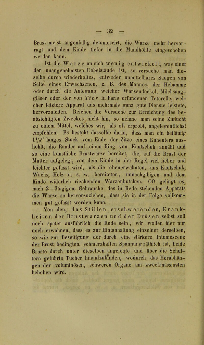 Brusl meist augenfällig detumescirt, die Warze mehr hervor- ragt und dem Kinde tiefer in die Mundhöhle eingeschoben werden kann. Ist die Warze an sich wenig entwickelt, was einer der unangenehmsten Uebelstände ist, so versuche man die- selbe durch wiederholtes, entweder unmittelbares Saugen von Seite eines Erwachsenen, z. B. des Mannes, der Hebamme oder durch die Anlegung weicher Warzendeckel, Milchsaug- gläser oder der von Tier in Paris erfundenen Teterelle, wel- cher letztere Apparat uns mehrmals ganz gute Dienste leistete, hervorzuleiten. Reichen die Versuche zur Erreichung des be- absichtigten Zweckes nicht hin, so nehme man seine Zuflucht zu einem Mittel, welches wir, als oft erprobt, angelegentlichst empfehlen. Es besteht dasselbe darin, dass man ein beiläufig 1 ’/a langes Stück vom Ende der Zitze eines Kuheuters aus- höhlt, die Ränder auf einen Ring von Kautschuk annäht und so eine künstliche Brustwarze bereitet, die, auf die Brust der Mutter aufgelegt, von dem Kinde in der Regel viel lieber und leichter gefasst wird, als die obenerwähnten, aus Kautschuk, Wachs, Holz u. s. w. bereiteten, unnachgibigen und dem Kinde widerlich riechenden Warzenhütchen. Oft gelingt es, nach 2—3tägigem Gebrauche des in Rede stehenden Apparats die Warze so hervorzuziehen, dass sie in der Folge vollkom- men gut gefasst werden kann. Von den, das Stillen erschwerenden, Krank- heiten der Brustwarzen und der Drüsen selbst soll noch später ausführlich die Rede sein; wir wollen hier nur noch erwähnen, dass es zur Hintanhaltung einzelner derselben, so wie zur Beseitigung der durch eine stärkere Intumescenz der Brust bedingten, schmerzhaften Spannung rälhlich ist, beide Brüste durch unter dieselben angelegte und über die Schul- tern geführte Tücher hinaufzublnden, wodurch das Herabhän- gen der voluminösen, schweren Organe am zweckmässigsten behoben wird. )