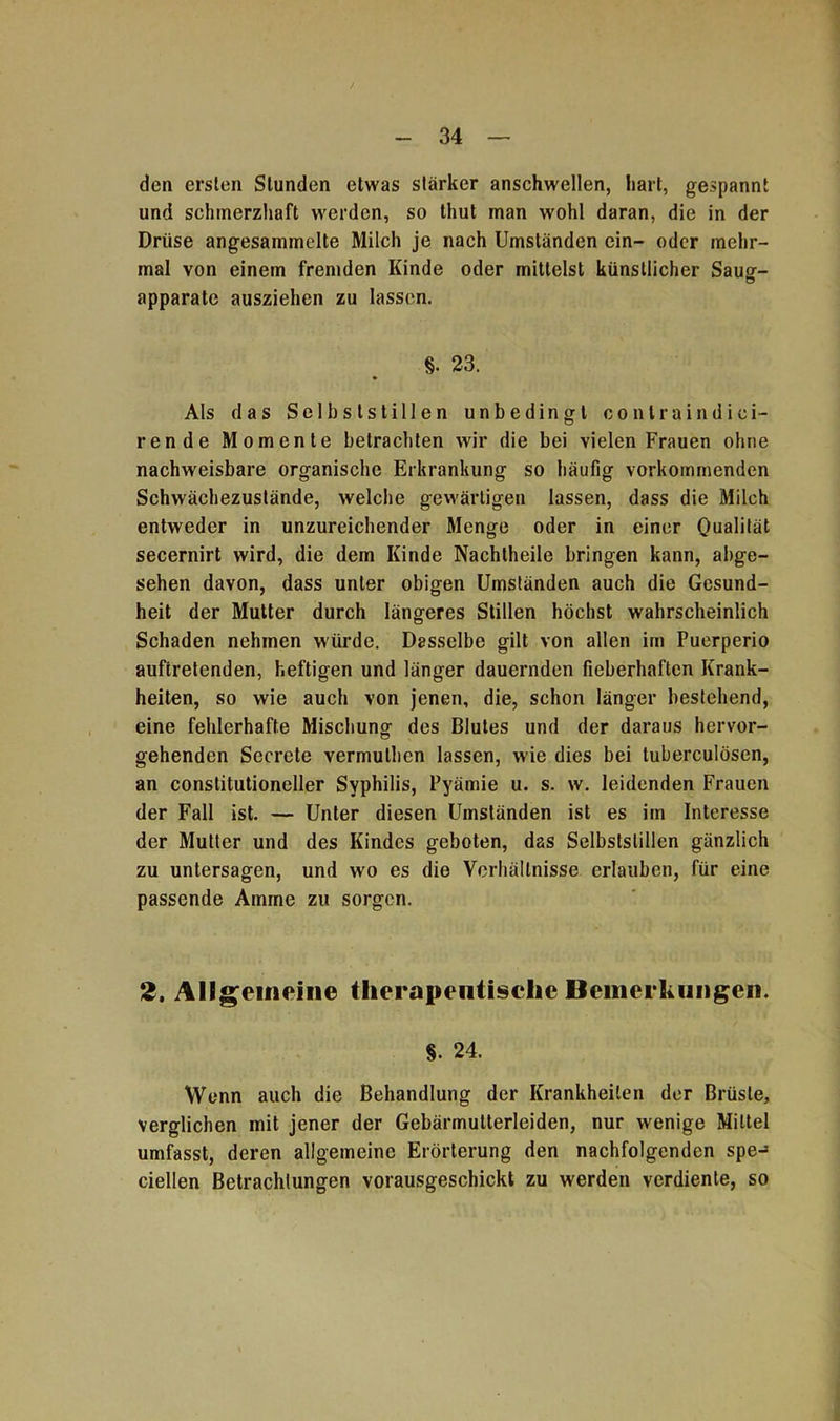 den ersten Stunden etwas starker anschwellen, hart, gespannt und schmerzhaft werden, so thut man wohl daran, die in der Drüse angesammelte Milch je nach Umständen ein- oder mehr- mal von einem fremden Kinde oder mittelst künstlicher Saug- apparate ausziehen zu lassen. §. 23. Als das Selbslstillen unbedingt contraindici- rende Momente betrachten wir die bei vielen Frauen ohne nachweisbare organische Erkrankung so häufig vorkommenden Schwächezustände, welche gewärtigen lassen, dass die Milch entweder in unzureichender Menge oder in einer Dualität secernirt wird, die dem Kinde Nachtheile bringen kann, abge- sehen davon, dass unter obigen Umständen auch die Gesund- heit der Mutter durch längeres Stillen höchst wahrscheinlich Schaden nehmen würde. Dasselbe gilt von allen im Puerperio auftretenden, heftigen und länger dauernden fieberhaften Krank- heiten, so wie auch von jenen, die, schon länger bestehend, eine fehlerhafte Mischung des Blutes und der daraus hervor- gehenden Secrete vermulhen lassen, wie dies bei tuberculösen, an conslitutioneller Syphilis, Pyämie u. s. w. leidenden Frauen der Fall ist. — Unter diesen Umständen ist es im Interesse der Mutter und des Kindes geboten, das Selbstslillen gänzlich zu untersagen, und wo es die Verhältnisse erlauben, für eine passende Amme zu sorgen. 2. Allgemeine therapeutische Bemerkungen. §. 24. Wenn auch die Behandlung der Krankheiten der Brüste, verglichen mit jener der Gebärmutterleiden, nur wenige Mittel umfasst, deren allgemeine Erörterung den nachfolgenden spe- ciellen Betrachtungen vorausgeschickt zu werden verdiente, so