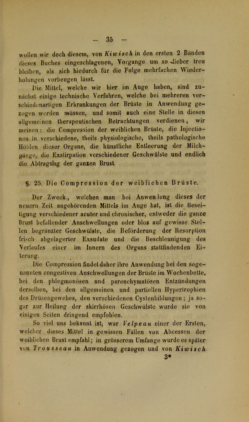 wollen wir doch diesem, von Kiwi sch in den ersten 2 Bänden dieses Buches eingeschlagenen, Vorgänge um so lieber treu bleiben, als sich hiedurch für die Folge mehrfachen Wieder- holungen Vorbeugen lässt. Die Mittel, welche wir hier im Auge haben, sind zu- nächst einige technische Verfahren, welche bei mehreren ver- schiedenartigen Erkrankungen der Brüste in Anwendung ge- zogen werden müssen, und somit auch eine Stelle in diesen allgemeinen therapeutischen Betrachtungen verdienen, wir meinen: die Comprcssion der weiblichen Brüste, die Injectio- nen in verschiedene, theils physiologische, theils pathologische Höhlen dieser Organe, die künstliche Entleerung der Milch- gange, die Exstirpation verschiedener Geschwülste und endlich die Abtragung der ganzen Brust. §. 25. Die Compression der weiblichen Brüste. Der Zweck, welchen man bei Anwendung dieses der neuern Zeit angehörenden Mittels im Auge hat, ist die Besei- tigung verschiedener acuter und chronischer, entweder die ganze Brust befallender Anschwellungen oder blos auf gewisse Stel- len begränzler Geschwülste, die Beförderung der Resorption frisch abgelagerter Exsudate und die Beschleunigung des Verlaufes einer im Innern des Organs stattfindenden Ei- terung. Die Compression findet daher ihre Anwendung bei den soge- nannten congestiven Anschwellungen der Brüste im Wochenbette, bei den phlegmonösen und parenchymatösen Entzündungen derselben, bei den allgemeinen und partiellen Hypertrophien des Drüsengewebes, den verschiedenen Cyslenbildungen; ja so- gar zur Heilung der skirrhösen Geschwülste wurde sie von einigen Seiten dringend empfohlen. So viel uns bekannt ist, war Velpe au einer der Ersten, welcher dieses Mittel in gewissen Fällen von Abcessen der weiblichen Brust empfahl; in grösserem Umfange wurde es später von Trousseau in Anwendung gezogen und von Kiwi sch 3*