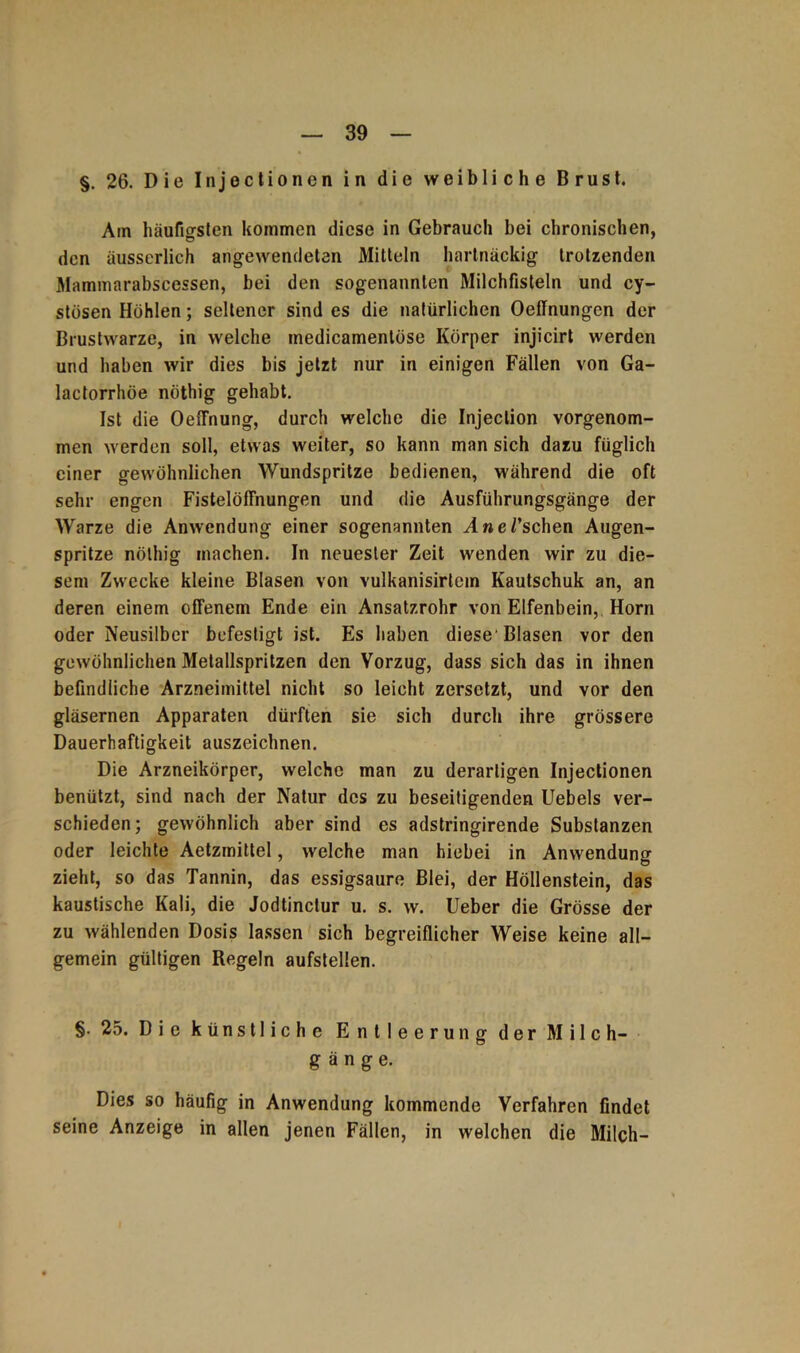§. 26. Die Injectionen in die weibliche Brust. Am häufigsten kommen diese in Gebrauch bei chronischen, den äusserlich angewendeten Mitteln hartnäckig trotzenden Mammarabscessen, bei den sogenannten Milchfisteln und cy- stösen Höhlen; seltener sind es die natürlichen Oeffnungcn der Brustwarze, in welche tnedicamenlöse Körper injicirt werden und haben wir dies bis jetzt nur in einigen Fällen von Ga- lactorrhöe nöthig gehabt. Ist die OeiTnung, durch welche die Injeclion vorgenom- men werden soll, etwas weiter, so kann man sich dazu füglich einer gewöhnlichen Wundspritze bedienen, während die oft sehr engen Fistelöffnungen und die Ausführungsgänge der Warze die Anwendung einer sogenannten Ane/'sehen Augen- spritze nöthig machen. In neuester Zeit wenden wir zu die- sem Zwecke kleine Blasen von vulkanisirtcm Kautschuk an, an deren einem offenem Ende ein Ansatzrohr von Elfenbein, Horn oder Neusilber befestigt ist. Es haben diese'Blasen vor den gewöhnlichen Metallspritzen den Vorzug, dass sich das in ihnen befindliche Arzneimittel nicht so leicht zersetzt, und vor den gläsernen Apparaten dürften sie sich durch ihre grössere Dauerhaftigkeit auszeichnen. Die Arzneikörper, welche man zu derartigen Injectionen benützt, sind nach der Natur des zu beseitigenden Uebels ver- schieden; gewöhnlich aber sind es adstringirende Substanzen oder leichte Aetzmittel, welche man hiebei in Anwendung zieht, so das Tannin, das essigsaure Blei, der Höllenstein, das kaustische Kali, die Jodtinclur u. s. w. Ueber die Grösse der zu wählenden Dosis lassen sich begreiflicher Weise keine all- gemein gültigen Regeln aufstellen. §. 25. Die künstliche Entleerung der Milch- gänge. Dies so häufig in Anwendung kommende Verfahren findet seine Anzeige in allen jenen Fällen, in welchen die Milch-