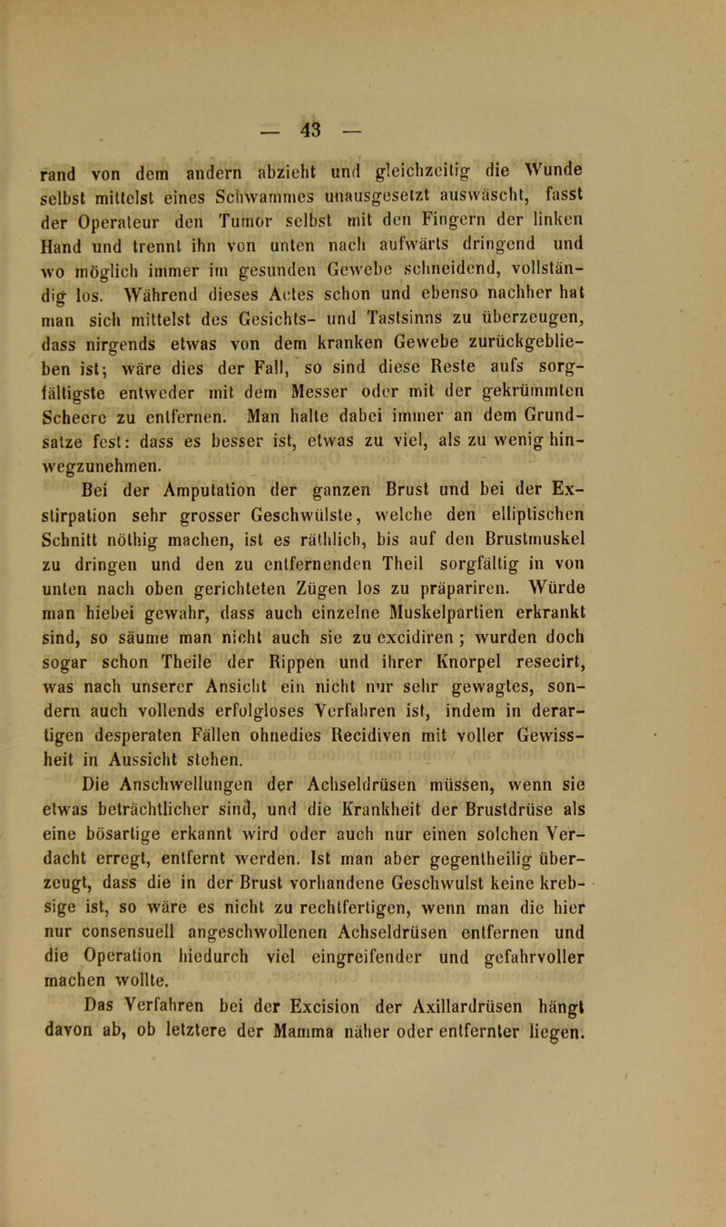 rand von dem andern abzieht und gleichzeitig die Wunde selbst mittelst eines Schwammes unausgesetzt auswäscht, fasst der Operateur den Tumor selbst mit den Fingern der linken Hand und trennt ihn von unten nach aufwärts dringend und wo möglich immer im gesunden Gewebe schneidend, vollstän- dig los. Während dieses Actes schon und ebenso nachher hat man sich mittelst des Gesichts- und Tastsinns zu überzeugen, dass nirgends etwas von dem kranken Gewebe zurückgeblie- ben ist 5 wäre dies der Fall, so sind diese Reste aufs sorg- fältigste entweder mit dem Messer oder mit der gekrümmten Scheere zu entfernen. Man halte dabei immer an dem Grund- sätze fest: dass es besser ist, etwas zu viel, als zu wenig hin- wegzunehmen. Bei der Amputation der ganzen Brust und bei der Ex- stirpation sehr grosser Geschwülste, welche den elliptischen Schnitt nölhig machen, ist es räthlich, bis auf den Brustmuskel zu dringen und den zu entfernenden Theil sorgfältig in von unten nach oben gerichteten Zügen los zu präpariren. Würde man hiebei gewahr, dass auch einzelne Muskelpartien erkrankt sind, so säume man nicht auch sie zu excidiren ; wurden doch sogar schon Theile der Rippen und ihrer Knorpel resecirt, was nach unserer Ansicht ein nicht nur sehr gewagtes, son- dern auch vollends erfolgloses Verfahren ist, indem in derar- tigen desperaten Fällen ohnedies Recidiven mit voller Gewiss- heit in Aussicht stehen. Die Anschwellungen der Achseldrüsen müssen, wenn sie etwas beträchtlicher sind, und die Krankheit der Brustdrüse als eine bösartige erkannt wird oder auch nur einen solchen Ver- dacht erregt, entfernt werden. Ist man aber gegenteilig über- zeugt, dass die in der Brust vorhandene Geschwulst keine kreb- sige ist, so wäre es nicht zu rechtfertigen, wenn man die hier nur consensuell angeschwollenen Achseldrüsen entfernen und die Operation hiedurch viel eingreifender und gefahrvoller machen wollte. Das Verfahren bei der Excision der Axillardrüsen hängt davon ab, ob letztere der Mamma näher oder entfernter liegen.