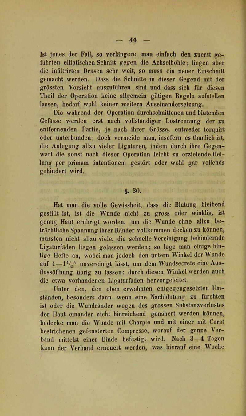 Ist jenes der Fall, so verlängere man einfach den zuerst ge- führten elliptischen Schnitt gegen die Achselhöhle; liegen aber die infiltrirten Drüsen sehr weit, so muss ein neuer Einschnitt gemacht werden. Dass die Schnitte in dieser Gegend mit der grössten Vorsicht auszuführen sind und dass sich für diesen Theil der Operation keine allgemein gütigen Regeln aufstellen lassen, bedarf wohl keiner weitern Auseinandersetzung. Die während der Operation durchschnittenen und blutenden Gefässe werden erst nach vollständiger Lostrennung der zu entfernenden Partie, je nach ihrer Grösse, entweder torquirt oder unterbunden; doch vermeide man, insofern es thunlich ist, die Anlegung allzu vieler Ligaturen, indem durch ihre Gegen- wart die sonst nach dieser Operation leicht zu erzielende Hei- lung per primam intentionem gestört oder wohl gar vollends gehindert wird. §. 30. Hat man die volle Gewissheit, dass die Blutung bleibend gestillt ist, ist die Wunde nicht zu gross oder winklig, ist genug Haut erübrigt worden, um die Wunde ohne allzu be- trächtliche Spannung ihrer Ränder vollkommen decken zu können, mussten nicht allzu viele, die schnelle Vereinigung behindernde Ligaturfäden liegen gelassen werden; so lege man einige blu- tige Hefte an, wobei man jedoch den untern Winkel der Wunde auf 1 — 11/se// unvereinigt lässt, um dem Wundsecrete eine Aus- flussöffnung übrig zu lassen; durch diesen Winkel werden auch die etwa vorhandenen Ligaturfäden hervorgeleitet. Unter den. den oben erwähnten entgegengesetzten Um- ständen, besonders dann wenn eine Nachblutung zu fürchten ist oder die Wundränder wegen des grossen Substanzverlustes der Haut einander nicht hinreichend genähert werden können, bedecke man die Wunde mit Charpie und mit einer mit Cerat bestrichenen gefensterten Compresse, worauf der ganze Ver- band mittelst einer Binde befestigt wird. Nach 3—4 Tagen kann der Verband erneuert werden, was hierauf eine Woche