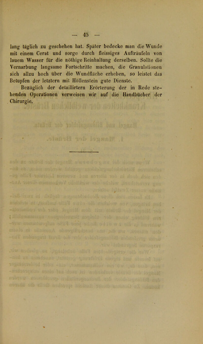 lang täglich zu geschehen hat. Später bedecke man die Wunde mit einem Cerat und sorge durch fleissiges Aufträufeln von lauem Wasser für die nöthige Reinhaltung derselben. Sollte die Yernarbung langsame Fortschritte machen, die Granulationen sich allzu hoch über die Wundfläche erheben, so leistet das Betupfen der letztem mit Höllenstein gute Dienste. Bezüglich der detaillirtern Erörterung der in Rede ste- henden Operationen verweisen wir auf die Handbücher der Chirurgie.