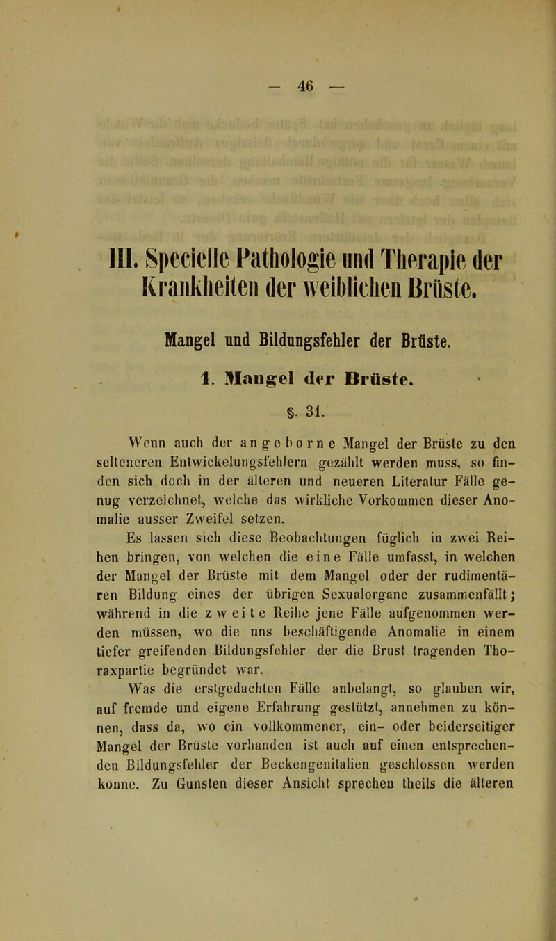 III. Specielle Pathologie und Therapie der Krankheiten der weiblichen Brüste. Mangel und Bildungsfehler der Brüste. 1. Klange! der Brüste. §. 31. Wenn auch der angeborne Mangel der Brüste zu den selteneren Entwickelungsfehlern gezählt werden muss, so fin- den sich doch in der älteren und neueren Literatur Fälle ge- nug verzeichnet, welche das wirkliche Vorkommen dieser Ano- malie ausser Zweifel setzen. Es lassen sich diese Beobachtungen füglich in zwei Rei- hen bringen, von welchen die eine Fälle umfasst, in welchen der Mangel der Brüste mit dem Mangel oder der rudimenlä- ren Bildung eines der übrigen Sexualorgane zusammenfällt; während in die zweite Reihe jene Fälle aufgenommen wer- den müssen, wo die uns beschäftigende Anomalie in einem tiefer greifenden Bildungsfehler der die Brust tragenden Tho- raxpartie begründet war. Was die erstgedachlen Fälle anbelangt, so glauben wir, auf fremde und eigene Erfahrung gestützt, annehmen zu kön- nen, dass da, wo ein vollkommener, ein- oder beiderseitiger Mangel der Brüste vorhanden ist auch auf einen entsprechen- den Bildungsfehler der Beckengenitalien geschlossen werden könne. Zu Gunsten dieser Ansicht sprechen theils die älteren