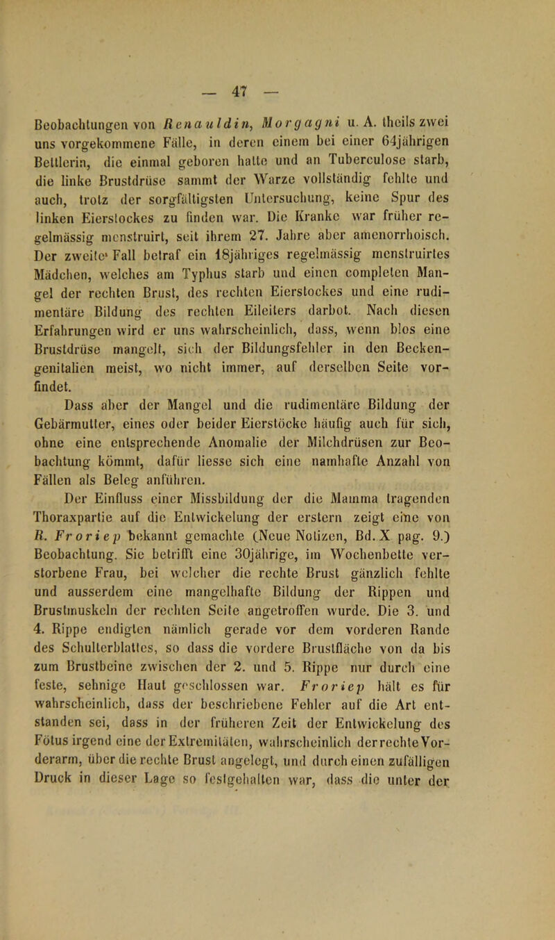 Beobachtungen yoji Renauldin, Morgagni u. A. theils zwei uns vorgekommene Falle, in deren einem bei einer 64jährigen Bettlerin, die einmal geboren halle und an Tubereulose starb, die linke Brustdrüse sammt der Warze vollständig fehlte und auch, trotz der sorgfältigsten Untersuchung, keine Spur des linken Eierstockes zu finden war. Die Kranke war früher re- gelmässig mcnslruirt, seit ihrem 27. Jahre aber amenorrhoisch. Der zweite* Fall betraf ein lSjähriges regelmässig mcnstruirtes Mädchen, welches am Typhus starb und einen complelen Man- gel der rechten Brust, des rechten Eierslockes und eine rudi- mentäre Bildung des rechten Eileiters darbot. Nach diesen Erfahrungen wird er uns wahrscheinlich, dass, wenn blos eine Brustdrüse mangelt, sich der Bildungsfehler in den Becken- genitalien meist, wo nicht immer, auf derselben Seite vor- findet. Dass aber der Mangel und die rudimentäre Bildung der Gebärmutter, eines oder beider Eierstöcke häufig auch für sich, ohne eine entsprechende Anomalie der Milchdrüsen zur Beo- bachtung kömmt, dafür Hesse sich eine namhafte Anzahl von Fällen als Beleg anführen. Der Einfluss einer Missbildung der die Mamma tragenden Thoraxpartie auf die Entwickelung der erstem zeigt eine von R. Froriep bekannt gemachte (Neue Notizen, Bd.X pag. 9.) Beobachtung. Sie betrifft eine 30jährige, im Wochenbette ver- storbene Frau, bei welcher die rechte Brust gänzlich fehlte und ausserdem eine mangelhafte Bildung der Rippen und Brustmuskeln der rechten Seite angetroffen wurde. Die 3. und 4. Rippe endigten nämlich gerade vor dem vorderen Rande des Schulterblattes, so dass die vordere Brustfläche von da bis zum Brustbeine zwischen der 2. und 5. Rippe nur durch eine feste, sehnige Haut geschlossen war. Froriep hält es für wahrscheinlich, dass der beschriebene Fehler auf die Art ent- standen sei, dass in der früheren Zeit der Entwickelung des Fötus irgend eine der Extremitäten, wahrscheinlich derrechte Vor- derarm, über die rechte Brust angelegt, und durch einen zufälligen Druck in dieser Lage so feslgehallen war, dass die unter der
