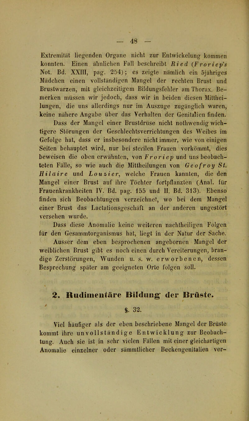 Extremität liegenden Organe nicht zur Entwickelung kommen konnten. Einen ähnlichen Fall beschreibt Ried (Froriey's Not. Bd. XXIII, pag. 254); es zeigte nämlich ein 5jähriges Mädchen einen vollständigen Mangel der rechten Brust und Brustwarzen, mit gleichzeitigem Bildungsfehler am Thorax. Be- merken müssen wir jedoch, dass wir in beiden diesen Mitthei- lungen, die uns allerdings nur im Auszuge zugänglich waren, keine nähere Angabe über das Verhalten der Genitalien finden. Dass der Mangel einer Brustdrüse nicht nothwendig wich- tigere Störungen der Geschlechtsverrichtungen des Weibes im Gefolge hat, dass er insbesondere nicht immer, wie von einigen Seiten behauptet wird, nur bei sterilen Frauen vorkömmt, dies beweisen die oben erwähnten, von Frori ep und uns beobach- teten Fälle, so wie auch die Mittheilungen von Geofroy Sl. Hilaire und Louzier, welche Frauen kannten, die den Mangel einer Brust auf ihre Töchter fortpflanzten (Anal, für Frauenkrankheiten IV. Bd. pag. 155 und II. Bd. 313). Ebenso finden sich Beobachtungen verzeichnet, wo bei dem Mangel einer Brust das Lactationsgeschäft an der anderen ungestört versehen wurde. Dass diese Anomalie keine weiteren nachtheiligen Folgen für den Gesammtorganismus hat, liegt in der Natur der Sache. Ausser dem eben besprochenen angebornen Mangel der weiblichen Brust gibt es noch einen durch Vereiterungen, bran- dige Zerstörungen, Wunden u. s. w. erworbenen, dessen Besprechung später am geeigneten Orte folgen soll. 2. Rudimentäre Bildung' der Brüste. §. 32. Viel häufiger als der eben beschriebene Mangel der Brüste kommt ihre unvollständige Entwicklung zur Beobach- tung. Auch sie ist in sehr vielen Fällen mit einer gleichartigen Anomalie einzelner oder sämmtlicher Beckengenitalien ver-