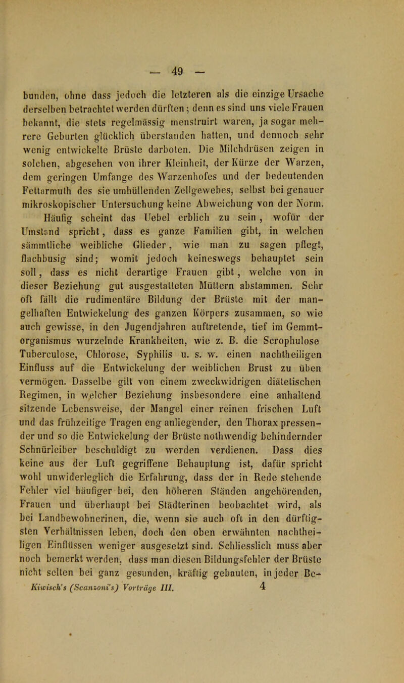 bunden, olme dass jedoch die letzteren als die einzige Ursache derselben betrachtet werden dürften; denn es sind uns viele Frauen bekannt, die stets regelmässig menstruirt waren, ja sogar meh- rere Geburten glücklich überstanden halten, und dennoch sehr wenig entwickelte Brüste darboten. Die Milchdrüsen zeigen in solchen, abgesehen von ihrer Kleinheit, der Kürze der Warzen, dem geringen Umfange des Warzenhofes und der bedeutenden Fettarmulh des sie umhüllenden Zellgewebes, selbst bei genauer mikroskopischer Untersuchung keine Abweichung von der Norm. Häufig scheint das Uebel erblich zu sein , wofür der Umstand spricht, dass es ganze Familien gibt, in welchen sämmlliche weibliche Glieder, wie man zu sagen pflegt, flachbusig sind; womit jedoch keineswegs behauptet sein soll, dass es nicht derartige Frauen gibt, welche von in dieser Beziehung gut ausgestalteten Müttern abstammen. Sehr oft fällt die rudimentäre Bildung der Brüste mit der man- gelhaften Entwiekelung des ganzen Körpers zusammen, so wie auch gewisse, in den Jugendjahren auftrelende, tief im Geinint- organismus wurzelnde Krankheiten, wie z. B. die Scrophulose Tuberculose, Chlorose, Syphilis u. s. w. einen nachteiligen Einfluss auf die Entwickelung der weiblichen Brust zu üben vermögen. Dasselbe gilt von einem zweckwidrigen diätetischen Regimen, in welcher Beziehung insbesondere eine anhaltend sitzende Lebensweise, der Mangel einer reinen frischen Luft und das frühzeitige Tragen eng anliegender, den Thorax pressen- der und so die Entwickelung der Brüste notwendig behindernder Schnüriciber beschuldigt zu werden verdienen. Dass dies keine aus der Luft gegriffene Behauptung ist, dafür spricht wohl unwiderleglich die Erfahrung, dass der in Rede stehende Fehler viel häufiger bei, den höheren Ständen angehörenden, Frauen und überhaupt bei Städterinen beobachtet wird, als bei Landbewohnerinen, die, wenn sie auch oft in den dürftig- sten Verhältnissen leben, doch den oben erwähnten nachtei- ligen Einflüssen weniger ausgesetzt sind. Schliesslich muss aber noch bemerkt werden, dass man diesen Bildungsfehler der Brüste nicht selten bei ganz gesunden, kräftig gebauten, in jeder Be- Kiicisch’s (Scanzoni’s) Vorträge III. 4