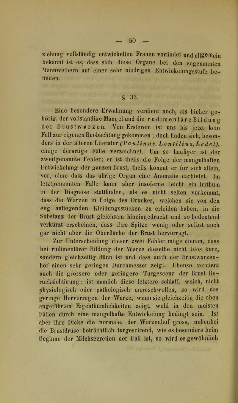 Ziehung1 vollständig entwickelten Frauen vorfindet und all£emein bekannt ist es, dass sich diese Organe bei den sogenannten Mannweibern auf einer sehr niedrigen Entwicklungsstufe be- finden. §. 33. Eine besondere Erwähnung verdient noch, als hiehcr ge- hörig, der vollständige Mangel und die rudimentäreBildung der Brustwarzen. Von Ersterem ist uns bis jetzt kein Fall zur eigenen Beobachtung gekommen ; doch finden sich, beson- ders in der älteren Literatur (Paulinus, Lentilius, Ledel), einige derartige Fälle verzeichnet. Um so häufiger ist der zweitgenannte Fehler; er ist theils die Folge der mangelhaften Entwickelung der ganzen Brust, theils kommt er für sich allein, vor, ohne dass das übrige Organ eine Anomalie darbielet. Im letztgenannten Falle kann aber insoferne leicht ein Irrthum in der Diagnose stattfindcn, als es nicht selten vorkommt, dass die Warzen in Folge des Druckes, welchen sie von den eng anliegenden Kleidungsstücken zu erleiden haben, in die Substanz der Brust gleichsam hineingedrückt und so bedeutend verkürzt erscheinen, dass ihre Spitze wenig oder selbst auch gar nicht über die Oberfläche der Brust hervorragt. Zur Unterscheidung dieser zwei Fehler möge dienen, dass bei rudimentärer Bildung der Warze dieselbe nicht blos kurz, sondern gleichzeitig dünn ist und dass auch der Brustwarzen- hof einen sehr geringen Durchmesser zeigt. Ebenso verdient auch die grössere oder geringere Turgescenz der Brust Be- rücksichtigung ; ist nämlich diese letztere schlaff, weich, nicht physiologisch oder pathologisch angeschwollen, so wird das geringe Hervorragen der Warze, wenn sie gleichzeitig die oben angeführten Eigentümlichkeiten zeigt, wohl in den meisten Fällen durch eine mangelhafte Entwickelung bedingt sein. Ist aber ihre Dicke die normale, der Warzenhof gross, nebenbei die Brustdrüse beträchtlich turgescirend, wie es besonders beim Beginne der Milchsecretion der Fall ist, so wird es gewöhnlich