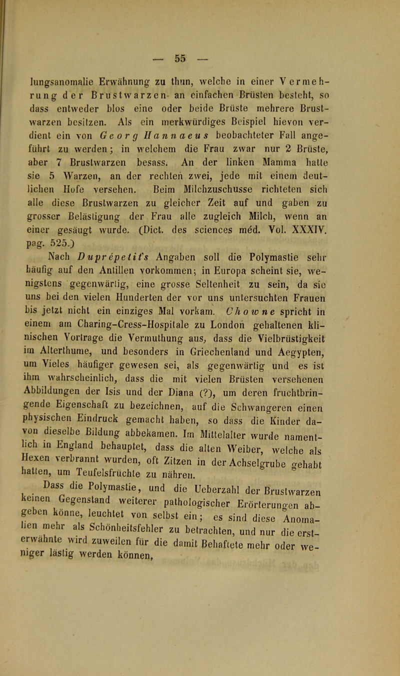lungsanomalie Erwähnung zu thun, welche in einer Vermeh- rung der Brustwarzen an einfachen Brüsten besteht, so dass entweder blos eine oder beide Brüste mehrere Brust- warzen besitzen. Als ein merkwürdiges Beispiel hievon ver- dient ein von Georg Hcinnaeus beobachteter Fall ange- führt zu werden; in welchem die Frau zwar nur 2 Brüste, aber 7 Brustwarzen besass^ An der linken Mamma hatte sie 5 Warzen, an der rechten zwei, jede mit einem deut- lichen Hofe versehen. Beim Milchzuschusse richteten sich alle diese Brustwarzen zu gleicher Zeit auf und gaben zu grosser Belästigung der Frau alle zugleich Milch, wenn an einer gesäugt wurde. (Dict. des Sciences med. Vol. XXXIV. pag. 525.) Nach Duprepetit's Angaben soll die Polymastie sehr häufig auf den Antillen Vorkommen; in Europa scheint sie, we- nigstens gegenwärtig, eine grosse Seltenheit zu sein, da sie uns bei den vielen Hunderten der vor uns untersuchten Frauen bis jetzt nicht ein einziges Mal vorkam. Uhowne spricht in einem am Charing-Cress-Hospitale zu London gehaltenen kli- nischen Vortrage die Vermuthung aus, dass die Vielbrüstigkeit im Alterthume, und besonders in Griechenland und Aegypten, um Vieles häufiger gewesen sei, als gegenwärtig und es ist ihm wahrscheinlich, dass die mit vielen Brüsten versehenen Abbildungen der Isis und der Diana (?), um deren fruchtbrin- gende Eigenschaft zu bezeichnen, auf die Schwangeren einen physischen Eindruck gemacht haben, so dass die Kinder da- von dieselbe Bildung abbekamen. Itn Mittelalter wurde nament- lich in England behauptet, dass die alten Weiber, welche als Hexen verbrannt wurden, oft Zitzen in der Achselgrube »eliabt hatten, um Teufelsfrüchle zu nähren. Dass die Polymastie, und die Ueberzahl der Brustwarzen keinen Gegenstand weiterer pathologischer Erörteruno-cn ab- geben könne, leuchtet von selbst ein; cs sind diese Anoma- lien mehr als Schönheitsfehler zu betrachten, und nur die erst- erwähnte wird zuweilen für die damit Behaftete mehr oder we- niger lästig werden können,