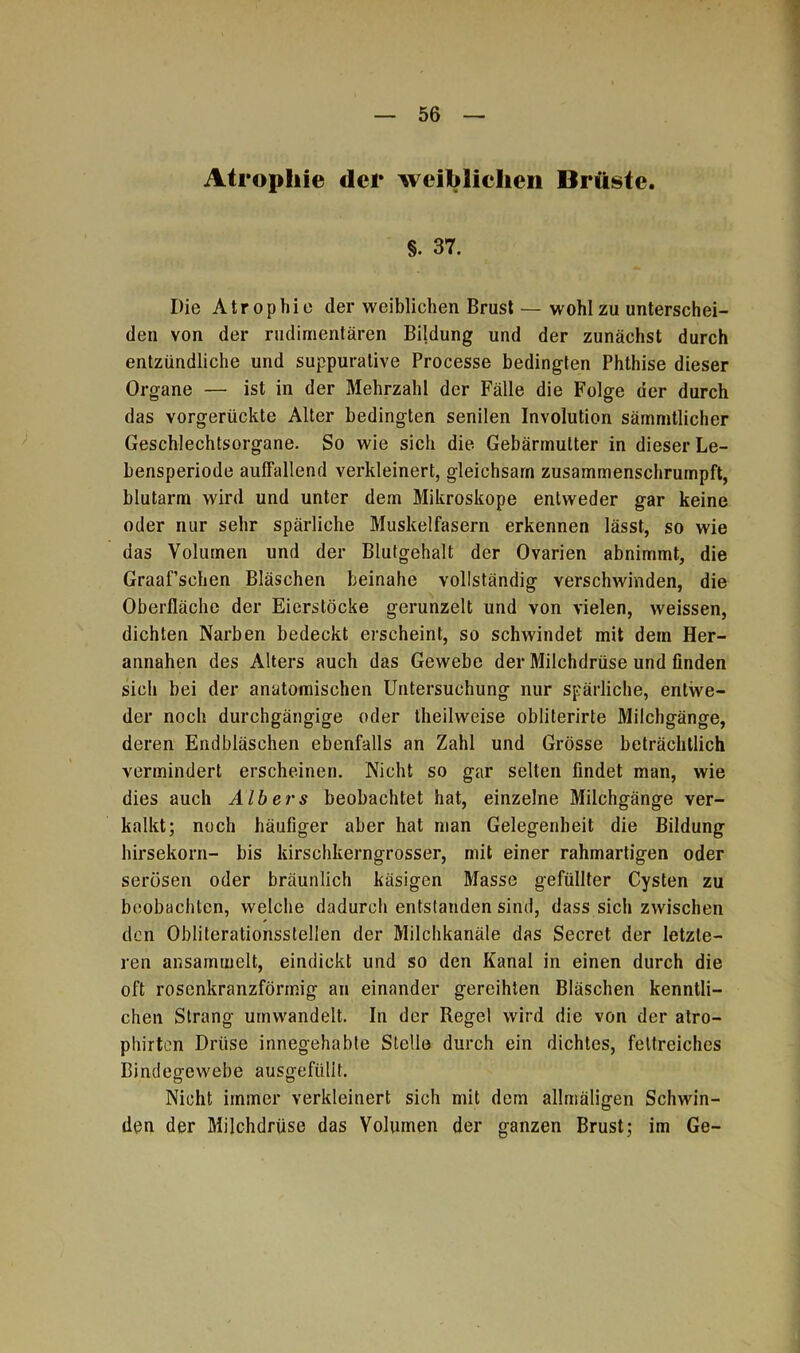 Atrophie der weiblichen Brüste. §. 37. Die Atrophie der weiblichen Brust — wohl zu unterschei- den von der rudimentären Bildung und der zunächst durch entzündliche und suppuralive Processe bedingten Phthise dieser Organe — ist in der Mehrzahl der Fälle die Folge der durch das vorgerückte Alter bedingten senilen Involution sämmtlicher Geschlechtsorgane. So wie sich die Gebärmutter in dieser Le- bensperiode auffallend verkleinert, gleichsam zusammenschrumpft, blutarm wird und unter dem Mikroskope entweder gar keine oder nur sehr spärliche Muskelfasern erkennen lässt, so wie das Volumen und der Blutgehalt der Ovarien abnimmt, die Graaf’schen Bläschen beinahe vollständig verschwinden, die Oberfläche der Eierstöcke gerunzelt und von vielen, weissen, dichten Narben bedeckt erscheint, so schwindet mit dem Her- annahen des Alters auch das Gewebe der Milchdrüse und finden sich bei der anatomischen Untersuchung nur spärliche, entwe- der noch durchgängige oder theilweise obliterirte Milchgänge, deren Endbläschen ebenfalls an Zahl und Grösse beträchtlich vermindert erscheinen. Nicht so gar selten findet man, wie dies auch Alb er s beobachtet hat, einzelne Milchgänge ver- kalkt; noch häufiger aber hat man Gelegenheit die Bildung hirsekorn- bis kirschkerngrosser, mit einer rahmartigen oder serösen oder bräunlich käsigen Masse gefüllter Cysten zu beobachten, welche dadurch entstanden sind, dass sich zwischen den Obliterationsstellen der Milchkanäle das Secret der letzte- ren ansammelt, eindickt und so den Kanal in einen durch die oft rosenkranzförmig an einander gereihten Bläschen kenntli- chen Strang umwandelt. In der Regel wird die von der atro- phirten Drüse innegehabte Stelle durch ein dichtes, fettreiches Bindegewebe ausgefiilit. Nicht immer verkleinert sich mit dem allmäligen Schwin- den der Milchdrüse das Volumen der ganzen Brust; im Ge-