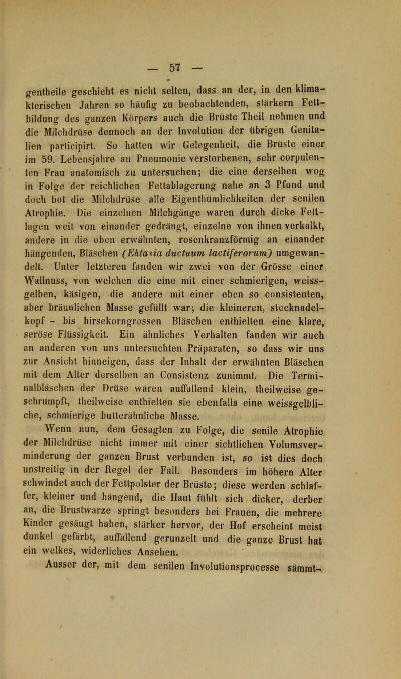 gentheile geschieht es nicht selten, dass an der, in den klima- kterischen Jahren so häufig zu beobachtenden, stärkern Fett- bildung des ganzen Körpers auch die Brüste Theil nehmen und die Milchdrüse dennoch an der Involution der übrigen Genita- lien participirt. So hatten wir Gelegenheit, die Brüste einer im 59. Lebensjahre an Pneumonie verstorbenen, sehr corpulen- ten Frau anatomisch zu untersuchen; die eine derselben wog in Folge der reichlichen Fettablagerung nahe an 3 Pfund und doch bot die Milchdrüse alle Eigenthümlichkeiten der senilen Atrophie. Die einzelnen Milchgänge waren durch dicke Felt- lagen weit von einander gedrängt, einzelne von ihnen verkalkt, andere in die oben erwähnten, rosenkranzförmig an einander hängenden, Bläschen (Ektasia ductuum lactiferorum) umgewan- delt. Unter letzteren fanden wir zwei von der Grösse einer Wallnuss, von welchen die eine mit einer schmierigen, weiss- gelben, käsigen, die andere mit einer eben so consistenten, aber bräunlichen Masse gefüllt war; die kleineren, stecknadel- kopf - bis hirsekorngrossen Bläschen enthielten eine klare, seröse Flüssigkeit. Ein ähnliches Verhalten fanden wir auch an anderen von uns untersuchten Präparaten, so dass wir uns zur Ansicht hinneigen, dass der Inhalt der erwähnten Bläschen mit dem Alter derselben an Consistenz zunimmt. Die Termi- nalbläschen der Drüse waren auffallend klein, theilweise ge- schrumpft, theilweise enthielten sie ebenfalls eine weissgelbli- che, schmierige butterähnliche Masse. Wenn nun, dem Gesagten zu Folge, die senile Atrophie der Milchdrüse nicht immer mit einer sichtlichen Volumsver- minderung der ganzen Brust verbunden ist, so ist dies doch unstreitig in der Regel der Fall. Besonders im höhern Alter schwindet auch der Fettpolster der Brüste; diese werden schlaf- fer, kleiner und hängend, die Haut fühlt sich dicker, derber an, die Brustwarze springt besonders bei Frauen, die mehrere Kinder gesäugt haben, stärker hervor, der Hof erscheint meist dunkel gefärbt, auffallend gerunzelt und die ganze Brust hat ein welkes, widerliches Ansehen. Ausser der, mit dem senilen Involutionsprocesse sämmU