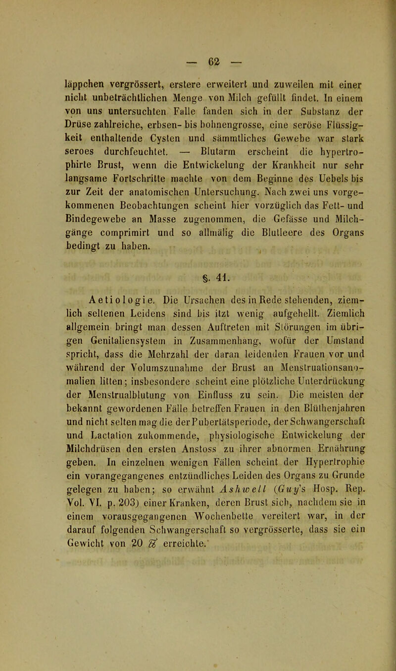 läppchen vergrössert, erstere erweitert und zuweilen mit einer nicht unbeträchtlichen Menge von Milch gefüllt findet. In einem von uns untersuchten Falle fanden sich in der Substanz der Drüse zahlreiche, erbsen- bis bohnengrosse, eine seröse Flüssig- keit enthaltende Cysten und särmntliches Gewebe war stark seroes durchfeuchtet. — Blutarm erscheint die hypertro- phirte Brust, wenn die Entwickelung der Krankheit nur sehr langsame Fortschritte machte von dem Beginne des Uebels bis zur Zeit der anatomischen Untersuchung. Nach zwei uns vorge- kommenen Beobachtungen scheint hier vorzüglich das Fett- und Bindegewebe an Masse zugenommen, die Gefässe und Milch- gänge comprimirt und so allmälig die Blutleere des Organs bedingt zu haben. §. 41. Aetiologie. Die Ursachen des in Rede stehenden, ziem- lich seltenen Leidens sind bis itzt wenig aufgehellt. Ziemlich allgemein bringt man dessen Auftreten mit Störungen im übri- gen Genitaliensystem in Zusammenhang, wofür der Umstand spricht, dass die Mehrzahl der daran leidenden Frauen vor und während der Volumszunahme der Brust an Menstruationsano- malien litten; insbesondere scheint eine plötzliche Unterdrückung der Menstrualblutung- von Einfluss zu sein. Die meisten der bekannt gewordenen Fälle betreffen Frauen in den Blüthenjahren und nicht selten mag die der Pubertätsperiode, der Schwangerschaft und Lactation zukommende, physiologische Entwickelung der Milchdrüsen den ersten Anstoss zu ihrer abnormen Ernährung geben. In einzelnen wenigen Fällen scheint der Hypertrophie ein vorangegangenes entzündliches Leiden des Organs zu Grunde gelegen zu haben; so erwähnt Ashwell (Guy's Hosp. Rep. Vol. VI. p. 203) einer Kranken, deren Brust sich, nachdem sie in einem vorausgegangenen Wochenbette vereitert war, in der darauf folgenden Schwangerschaft so vergrösserte, dass sie ein Gewicht von 20 gf erreichte.'