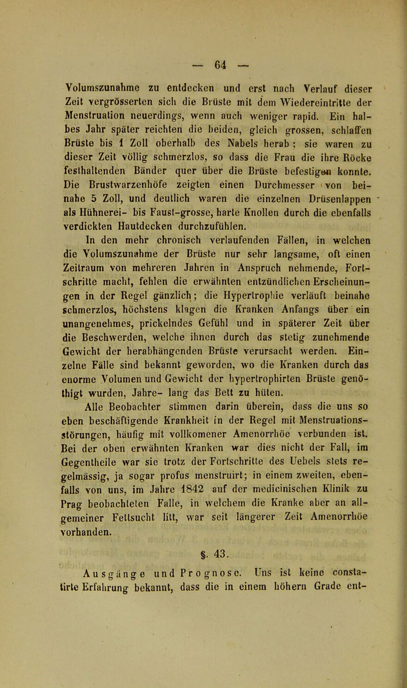 Volumszunahme zu entdecken und erst nach Verlauf dieser Zeit yergrössertcn sich die Brüste mit dem Wiedereintritte der Menstruation neuerdings, wenn auch weniger rapid. Ein hal- bes Jahr später reichten die beiden, gleich grossen, schlaffen Brüste bis 1 Zoll oberhalb des Nabels herab ; sie waren zu dieser Zeit völlig schmerzlos, so dass die Frau die ihre Röcke feslhaltenden Bänder quer über die Brüste befestigen konnte. Die Brustwarzenhöfe zeigten einen Durchmesser yon bei- nahe 5 Zoll, und deutlich waren die einzelnen Drüsenlappen - als Hühnerei- bis Faust-grosse, harte Knollen durch die ebenfalls verdickten Hautdecken durchzufühlen. In den mehr chronisch verlaufenden Fällen, in welchen die Volumszunahme der Brüste nur sehr langsame, oft einen Zeitraum von mehreren Jahren in Anspruch nehmende, Fort- schritte macht, fehlen die erwähnten entzündlichen Erscheinun- gen in der Regel gänzlich; die Hypertrophie verläuft beinahe schmerzlos, höchstens klagen die Kranken Anfangs über ein unangenehmes, prickelndes Gefühl und in späterer Zeit über die Beschwerden, welche ihnen durch das stetig zunehmende Gewicht der herabhängenden Brüste verursacht werden. Ein- zelne Fälle sind bekannt geworden, wo die Kranken durch das enorme Volumen und Gewicht der hyperlrophirten Brüste genö- thigt wurden, Jahre- lang das Bett zu hüten. Alle Beobachter stimmen darin überein, dass die uns so eben beschäftigende Krankheit in der Regel mit Menstruations- störungen, häufig mit volikomener Amenorrhoe verbunden ist. Bei der oben erwähnten Kranken war dies nicht der Fall, im Gegentheile war sie trotz der Fortschritte des Uebels stets re- gelmässig, ja sogar profus inenstruirt; in einem zweiten, eben- falls von uns, im Jahre 1842 auf der medicinischen Klinik zu Prag beobachteten Falle, in welchem die Kranke aber an all- gemeiner Fettsucht litt, war seit längerer Zeit Amenorrhoe vorhanden. §. 43. Ausgänge und Prognose. Uns ist keine consla- tirte Erfahrung bekannt, dass die in einem höhern Grade ent-