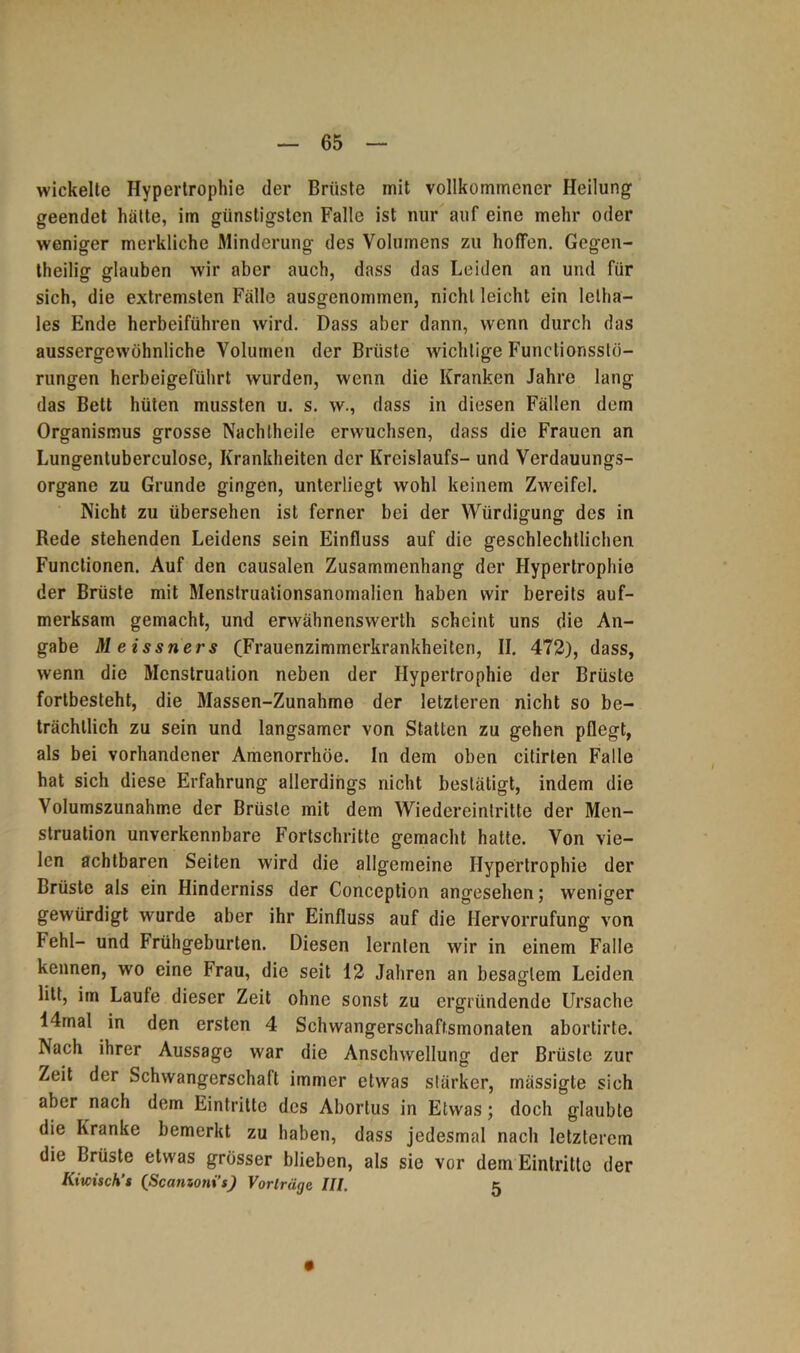 wickelte Hypertrophie der Brüste mit vollkommener Heilung geendet hätte, im günstigsten Falle ist nur auf eine mehr oder weniger merkliche Minderung des Volumens zu hoffen. Gegen- theilig glauben wir aber auch, dass das Leiden an und für sich, die extremsten Fälle ausgenommen, nicht leicht ein lelha- les Ende herbeiführen wird. Dass aber dann, wenn durch das aussergewühnliche Volumen der Brüste wuchtige Functionsstö- rungen herbeigeführt wurden, wenn die Kranken Jahre lang das Bett hüten mussten u. s. w., dass in diesen Fällen dem Organismus grosse Nach [heile erwuchsen, dass die Frauen an Lungentuberculose, Krankheiten der Kreislaufs- und Verdauungs- organe zu Grunde gingen, unterliegt wohl keinem Zweifel. Nicht zu übersehen ist ferner bei der Würdigung des in Rede stehenden Leidens sein Einfluss auf die geschlechtlichen Functionen. Auf den causalen Zusammenhang der Hypertrophie der Brüste mit Menstruationsanomalien haben wir bereits auf- merksam gemacht, und erwähnenswerth scheint uns die An- gabe Meissners (Frauenzimmerkrankheiten, II. 472), dass, wenn die Menstruation neben der Hypertrophie der Brüste fortbesteht, die Massen-Zunahme der letzteren nicht so be- trächtlich zu sein und langsamer von Statten zu gehen pflegt, als bei vorhandener Amenorrhoe. In dem oben citirten Falle hat sich diese Erfahrung allerdings nicht bestätigt, indem die Volumszunahme der Brüste mit dem Wiedereintritte der Men- struation unverkennbare Fortschritte gemacht hatte. Von vie- len achtbaren Seiten wird die allgemeine Hypertrophie der Brüste als ein Hinderniss der Conception angesehen; weniger gewürdigt wurde aber ihr Einfluss auf die Hervorrufung von Fehl- und Frühgeburten. Diesen lernten wir in einem Falle kennen, wo eine Frau, die seit 12 Jahren an besagtem Leiden litt, im Laute dieser Zeit ohne sonst zu ergründende Ursache 14mal in den ersten 4 Schwangerschaftsmonaten abortirte. Nach ihrer Aussage war die Anschwellung der Brüste zur Zeit der Schwangerschaft immer etwas stärker, mässigte sich aber nach dem Eintritte des Abortus in Etwas; doch glaubte die Kranke bemerkt zu haben, dass jedesmal nach letzterem die Brüste etwas grösser blieben, als sie vor dem Eintritte der Kiwisch’s (Scatnotii’s) Vorträge III. 5