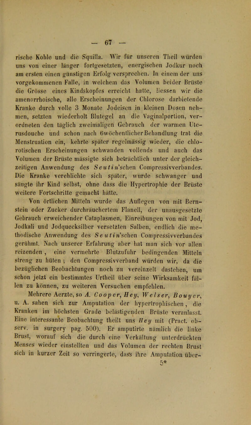 rische Kohle und die Squilla. Wir für unseren Theil würden uns von einer länger forlgesetzten, energischen Jodkur noch am ersten einen günstigen Erfolg versprechen. In einem der uns vorgekommenen Falle, in welchem das Volumen beider Brüste die Grösse eines Kindskopfes erreicht halte, liessen wir die amenorrhoische, alle Erscheinungen der Chlorose darhietende Kranke durch volle 3 Monate Jodeisen in kleinen Dosen neh- men, setzten wiederholt Blutegel an die Vaginalportion, ver- ordneten den tätlich zweimaligen Gebrauch der warmen Ute- rusdouche und schon nach öwöchentlicher Behandlung trat die Menstruation ein, kehrte später regelmässig wieder, die chlo- rotischen Erscheinungen schwanden vollends und auch das Volumen der Brüste mässigte sich beträchtlich unter der gleich- zeitigen Anwendung des w’schen Compressivverbandes. Die Kranke verehlichte sich später, wurde schwanger und säugte ihr Kind selbst, ohne dass die Hypertrophie der Brüste weitere Fortschritte gemacht hätte. Von örtlichen Mitteln wurde das Auflegen von mit Bern- stein oder Zucker durchräuchcrtem Flanell, der unausgesetzte Gebrauch erweichender Cataplasmen, Einreibungen von mit Jod, Jodkali und Jodquecksilber versetzten Salben, endlich die me- thodische Anwendung des Se utirischen Compressivverbandes gerühmt. Nach unserer Erfahrung aber hat man sich vor allen reizenden , eine vermehrte Blutzufuhr bedingenden Mitteln streng zu hüten ; den Compressivverband würden wir, da die bezüglichen Beobachtungen noch zu vereinzelt dastehen, um schon jetzt ein bestimmtes Urtheil über seine Wirksamkeit fäl- len zu können, zu weiteren Versuchen empfehlen. Mehrere Aerzte, so A. Cooper, Hey, Welser, Bouyer, u. A. sahen sich zur Amputation der hypertrophischen, die Kranken im höchsten Grade belästigenden Brüste veranlasst. Eine interessante Beobachtung theilt uns Iley mit (Pract. ob- serv. in surgery pag. 500). Er amputirte nämlich die linke Brust, worauf sich die durch eine Verkältung unterdrückten Menses wieder einstellten und das Volumen der rechten Brust sich in kurzer Zeit so verringerte, dass ihre Amputation über- 5*