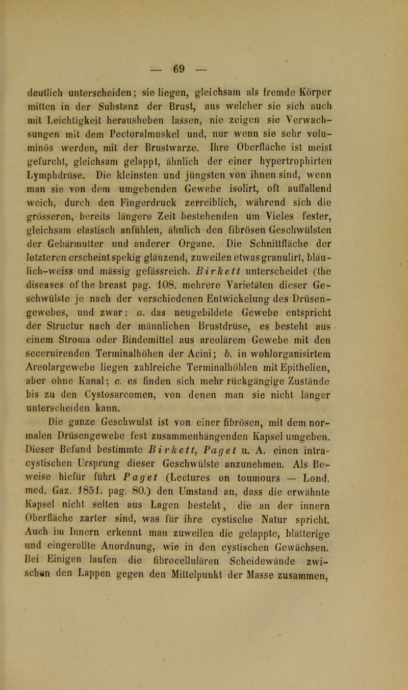 deutlich unterscheiden; sie liegen, gleichsam als fremde Körper mitten in der Substanz der Brust, aus welcher sie sich auch mit Leichtigkeit herausheben lassen, nie zeigen sie Verwach- sungen mit dem Pectoralmuskel und, nur wenn sie sehr volu- minös werden, mit der Brustwarze. Ihre Oberfläche ist meist gefurcht, gleichsam gelappt, ähnlich der einer hypertrophirten Lymphdriise. Die kleinsten und jüngsten von ihnen sind, wenn man sie von dem umgebenden Gewebe isolirt, oft auffallend weich, durch den Fingerdruck zerreiblich, während sich die grösseren, bereits längere Zeit bestehenden um Vieles fester, gleichsam elastisch anfühlen, ähnlich den fibrösen Geschwülsten der Gebärmutter und anderer Organe. Die Schnittfläche der letzteren erscheint spekig glänzend, zuweilen etwasgranulirt, bläu- lich-weiss und mässig gefässreich. Birketl unterscheidet (the diseases of the breast pag. 108. mehrere Varietäten dieser Ge- schwülste je nach der verschiedenen Entwickelung des Drüsen- gewebes, und zwar: a. das neugebildete Gewebe entspricht der Slructur nach der männlichen Brustdrüse, es besteht aus einem Stroma oder Bindemittel aus areolärem Gewebe mit den secernirenden Terminalhöhen der Acini; b. in wohlorganisirtem Areolargewebe liegen zahlreiche Terminalhöhlen mit Epithelien, aber ohne Kanal; c. es finden sich mehr rückgängige Zustände bis zu den Cystosarcomen, von denen man sie nicht länger unterscheiden kann. Die ganze Geschwulst ist von einer fibrösen, mit dem nor- malen Drüsengewebe fest zusammenhängenden Kapsel umgeben. Dieser Befund bestimmte Birk eit, Paget u. A. einen inlra- cystischen Ursprung dieser Geschwülste anzunehmen. Als Be- weise hiefür führt Paget (Lectures on toumours — Lond. med. Gaz. 1851. pag. 80.) den Umstand an, dass die erwähnte Kapsel nicht selten aus Lagen besteht, die an der innern Oberfläche zarter sind, was für ihre cystische Natur spricht. Auch im Innern erkennt man zuweilen die gelappte, blätterige und eingerollte Anordnung, wie in den cystischen Gewächsen. Bei Einigen laufen die fibrocellulären Scheidewände zwi- schen den Lappen gegen den Mittelpunkt der Masse zusammen,