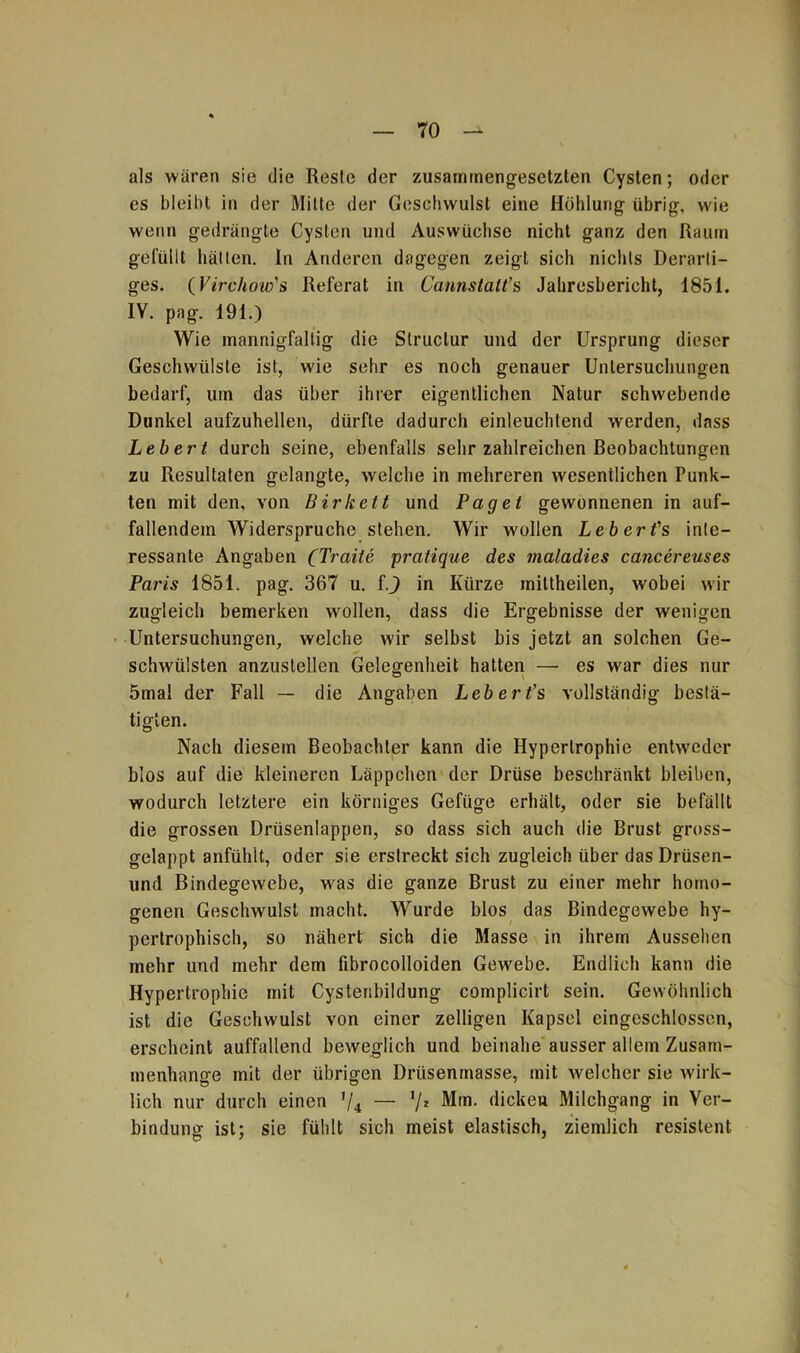 als wären sie die Resle der zusammengesetzten Cysten; oder es bleibt in der Milte der Geschwulst eine Höhlung übrig, wie wenn gedrängte Cysten und Auswüchse nicht ganz den Raum gelullt hätten, ln Anderen dagegen zeigt sich nichts Derarti- ges. (Yirchow's Referat in Cannstalt’s Jahresbericht, 1851. IY. pag. 191.) Wie mannigfaltig die Slruclur und der Ursprung dieser Geschwülste ist, wie sehr es noch genauer Untersuchungen bedarf, um das über ihrer eigentlichen Natur schwebende Dunkel aufzuhellen, dürfte dadurch einleuchtend werden, dass Lebert durch seine, ebenfalls sehr zahlreichen Beobachtungen zu Resultaten gelangte, welche in mehreren wesentlichen Punk- ten mit den, von Birkett und Paget gewonnenen in auf- fallendem Widerspruche stehen. Wir wollen Leberfs inte- ressante Angaben (Tratte pratique des maladies cancereuses Paris 1851. pag. 367 u. ij in Kürze mittheilen, wobei wir zugleich bemerken wollen, dass die Ergebnisse der wenigen Untersuchungen, welche wir selbst bis jetzt an solchen Ge- schwülsten anzuslellen Gelegenheit hatten — es war dies nur 5mal der Fall — die Angaben Lebert’s vollständig bestä- tigten. Nach diesem Beobachter kann die Hypertrophie entweder blos auf die kleineren Läppchen der Drüse beschränkt bleiben, wodurch letztere ein körniges Gefüge erhält, oder sie befällt die grossen Drüsenlappen, so dass sich auch die Brust gross- gelappt anfühlt, oder sie erstreckt sich zugleich über das Drüsen- und Bindegewebe, was die ganze Brust zu einer mehr homo- genen Geschwulst macht. Wurde blos das Bindegewebe hy- pertrophisch, so nähert sich die Masse in ihrem Aussehen mehr und mehr dem fibrocolloiden Gewebe. Endlich kann die Hypertrophie mit Cystenbildung complicirt sein. Gewöhnlich ist die Geschwulst von einer zelligen Kapsel eingeschlossen, erscheint auffallend beweglich und beinahe ausser allem Zusam- menhänge mit der übrigen Drüsenmasse, mit welcher sie wirk- lich nur durch einen ’/4 — '/* Mm. dicken Milchgang in Ver- bindung ist; sie fühlt sich meist elastisch, ziemlich resistent