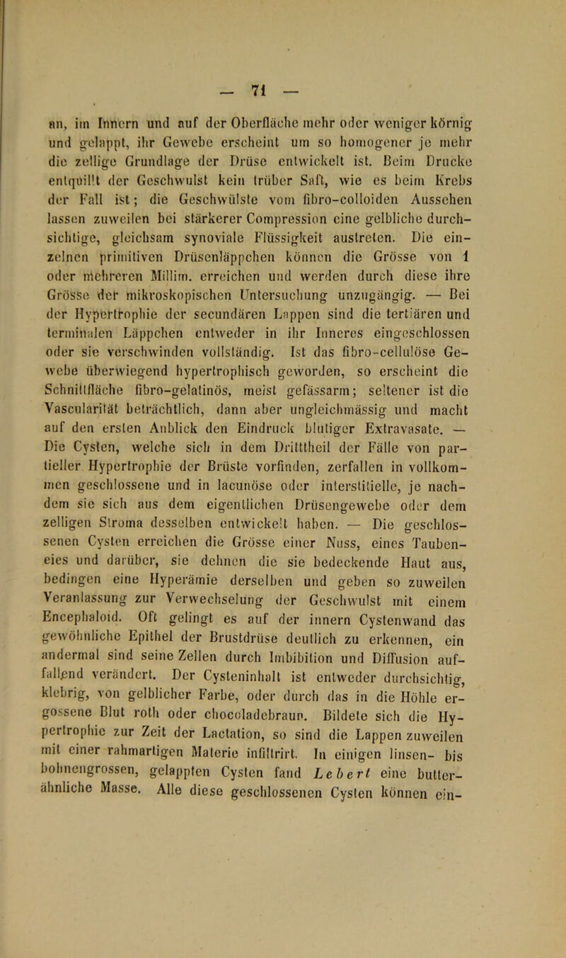 an, im Innern und auf der Oberfläche mehr oder weniger körnig und gelappt, ihr Gewebe erscheint um so homogener je mehr die zellige Grundlage der Drüse entwickelt ist. Beim Drucke entquillt der Geschwulst kein trüber Saft, wie es beim Krebs der Fall ist; die Geschwülste vom fibro-colloiden Aussehen lassen zuweilen bei stärkerer Compression eine gelbliche durch- sichtige, gleichsam synoviale Flüssigkeit auslrelen. Die ein- zelnen primitiven Drüsenläppchen können die Grösse von 1 oder mehreren Millirn. erreichen und werden durch diese ihre Grösse der mikroskopischen Untersuchung unzugängig. — Bei der Hypertrophie der secundären Lappen sind die tertiären und terminalen Läppchen entweder in ihr Inneres eingeschlossen oder sie verschwinden vollständig. Ist das fibro-cellulöse Ge- webe überwiegend hypertrophisch geworden, so erscheint die Schnittfläche fibro-gelatinös, meist gefässarm; seltener ist die Vascularilät beträchtlich, dann aber ungleichmässig und macht auf den ersten Anblick den Eindruck blutiger Extravasate. — Die Cysten, welche sich in dem Dritttheil der Fälle von par- tieller Hypertrophie der Brüste vorfinden, zerfallen in vollkom- men geschlossene und in lacunöse oder interstitielle, je nach- dem sie sich aus dem eigentlichen Drüsengewebe oder dem zelligen Stroma desselben entwickelt haben. — Die geschlos- senen Cysten erreichen die Grösse einer Nuss, eines Tauben- eies und darüber, sie dehnen die sie bedeckende Haut aus, bedingen eine Hyperämie derselben und geben so zuweilen Veranlassung zur Verwechselung der Geschwulst mit einem Encephaloid. Oft gelingt es auf der innern Cystenwand das gewöhnliche Epithel der Brustdrüse deutlich zu erkennen, ein andermal sind seine Zellen durch Imbibition und Diffusion auf- fallend verändert. Der Cysteninhalt ist entweder durchsichtig, klebrig, von gelblicher Farbe, oder durch das in die Höhle er- gossene Blut roth oder chocoladebraun. Bildete sich die Hy- pertrophie zur Zeit der Lactation, so sind die Lappen zuweilen mit einer rahmartigen Materie infillrirt. In einigen linsen- bis bohnengrossen, gelappten Cysten fand Lebert eine butter- ähnliche Masse. Alle diese geschlossenen Cysten können ein-