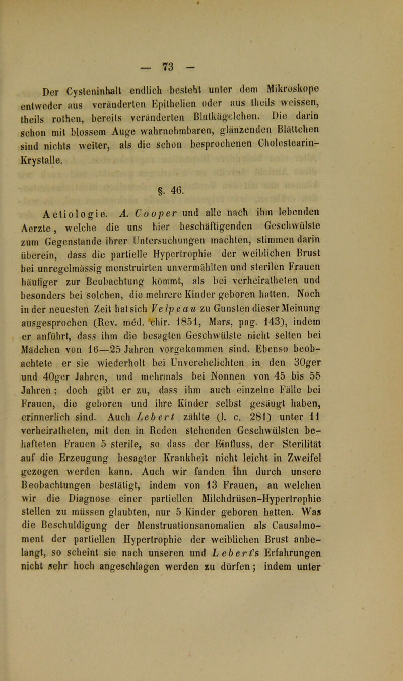 Der Cysteninhalt endlich besieht unter dem Mikroskope entweder aus veränderten Epithclien oder aus theils weissen, theils rolhen, bereits veränderten Blutkügelchen. Die darin schon mit blossem Auge wahrnehmbaren, glänzenden Blättchen sind nichts weiter, als die schon besprochenen Cholcstearin- Krystalle. 8. 46. Aetiologie. A. Cooper und alle nach ihm lebenden Aerzle, welche die uns hier beschäftigenden Geschwülste zum Gegenstände ihrer Untersuchungen machten, stimmen darin überein, dass die partielle Hypertrophie der weiblichen Brust bei unregelmässig menstruirten unvermählten und sterilen Frauen häufiger zur Beobachtung kömmt, als bei verheiratheten und besonders bei solchen, die mehrere Kinder geboren halten. Noch in der neuesten Zeit hat sich Velpe au zu Gunsten dieser Meinung ausgesprochen (Rev. med. ’chir. 1851, Mars, pag. 143), indem er anführt, dass ihm die besagten Geschwülste nicht selten bei Mädchen von 16—25 Jahren vorgekommen sind. Ebenso beob- achtete er sie wiederholt bei Unverehelichten in den 30ger und 40ger Jahren, und mehrmals bei Nonnen von 45 bis 55 Jahren ; doch gibt er zu, dass ihm auch einzelne Fälle bei Frauen, die geboren und ihre Kinder selbst gesäugt haben, erinnerlich sind. Auch Lebert zählte (1. c. 281) unter 11 verheiratheten, mit den in Reden stehenden Geschwülsten be- hafteten Frauen 5 sterile, so dass der Einfluss, der Sterilität auf die Erzeugung besagter Krankheit nicht leicht in Zweifel gezogen werden kann. Auch wir fanden ihn durch unsere Beobachtungen bestätigt, indem von 13 Frauen, an welchen wir die Diagnose einer partiellen Milchdrüsen-Hypertrophie stellen zu müssen glaubten, nur 5 Kinder geboren hatten. Was die Beschuldigung der Menstruationsanomalien als Causalmo- ment der partiellen Hypertrophie der weiblichen Brust anbe- langt, so scheint sie nach unseren und Lebert's Erfahrungen nicht sehr hoch angeschlagen werden zu dürfen; indem unter