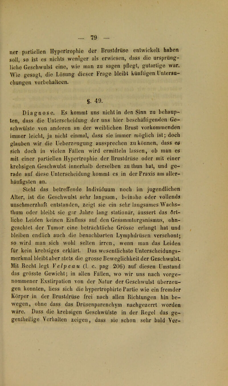 nor partiellen Hypertrophie der Brustdrüse entwickelt haben soll, so ist cs nichts weniger als erwiesen, dass die ursprüng- liche Geschwulst eine, wie man zu sagen pflegt, gutartige war. Wie gesagt, die Lösung dieser Frage bleibt künftigen Untersu- chungen Yorbehalleen. §. 49. Diagnose. Es kommt uns nicht in den Sinn zu behaup- ten, dass die Unterscheidung der uns hier beschäftigenden Ge- schwülste von anderen an der weiblichen Brust vorkommenden immer leicht, ja nicht einmal, dass sie immer möglich ist; doch glauben wir die Ueberzeugung aussprechen zu können, dass es sich doch in vielen Fällen wird ermitteln lassen, ob man es mit einer partiellen Hypertrophie der Brustdrüse oder mit einer krebsigen Geschwulst innerhalb derselben zu thun hat, und ge- rade auf diese Unterscheidung kommt cs in der Praxis am aller- häufigsten an. Steht das betreffende Individuum noch im jugendlichen Alter, ist die Geschwulst sehr langsam, beinahe oder vollends unschmerzhaft entstanden, zeigt sie ein sehr langsames Wachs- thum oder bleibt sie gar Jahre lang stationär, äussert das ört- liche Leiden keinen Einfluss auf den Gesammtorganismus, ohn- geachtet der Tumor eine beträchtliche Grösse erlangt hat und bleiben endlich auch die benachbarten Lymphdrüsen verschont; so wird man sich wohl selten irren, wenn man das Leiden für kein krebsiges erklärt. Das wesentlichste Unterscheidungs- merkmal bleibt aber stets die grosse Beweglichkeit der Geschwulst. Mit Recht legt Velpe au (1. c. pag 206) auf diesen Umstand das grösste Gewicht; in allen Fällen, wo wir uns nach vorge- nommener Exstirpation von der Natur der Geschwulst überzeu- gen konnten, liess sich die hypertrophirte Partie wie ein fremder Körper in der Brustdrüse frei nach allen Richtungen hin be- wegen, ohne dass das Drüsenparenchym nachgezerrt worden wäre. Dass die krebsigen Geschwülste in der Regel das ge- genlheilige Verhalten zeigen, dass sie schon sehr bald Ver-