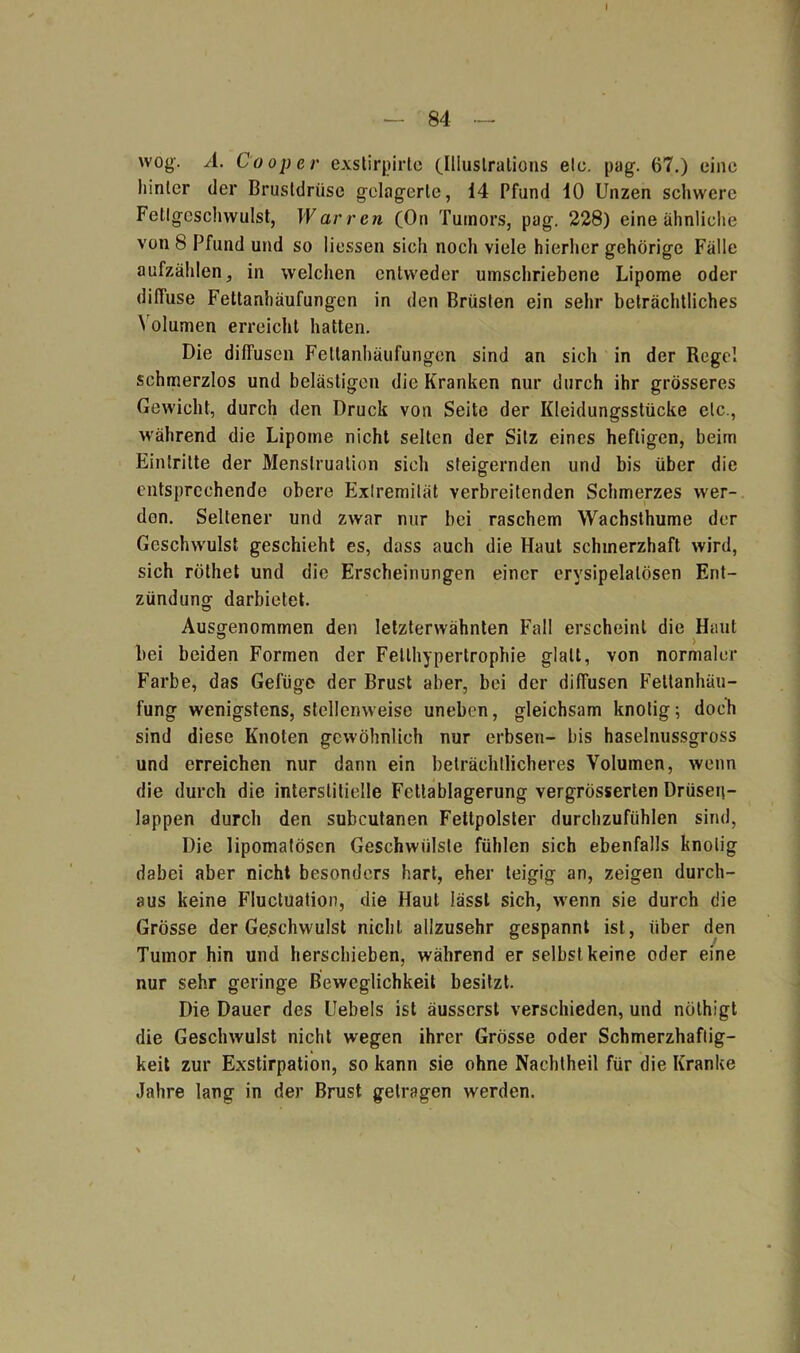 — 84 — wog. A. 0ooper exstirpirtc (Jllustralions elo. pag. 67.) eine hinter der Brustdrüse gelagerte, 14 Pfund 10 Unzen schwere Fetlgeschwulst, Warrcn (On Tumors, pag. 228) eine ähnliche von 8 Pfund und so Hessen sich nocli viele hierher gehörige Fälle aufzählen, in welchen entweder umschriebene Lipome oder diffuse Fettanhäufungen in den Brüsten ein sehr beträchtliches Volumen erreicht hatten. Die diffusen Fettanhäufungen sind an sich in der Rege! schmerzlos und belästigen die Kranken nur durch ihr grösseres Gewicht, durch den Druck von Seite der Kleidungsstücke etc., während die Lipome nicht selten der Sitz eines heftigen, beim Eintritte der Menstruation sich steigernden und bis über die entsprechende obere Extremität verbreitenden Schmerzes wer- den. Seltener und zwar nur bei raschem Wachsthume der Geschwulst geschieht es, dass auch die Haut schmerzhaft wird, sich röthet und die Erscheinungen einer erysipelatösen Ent- zündung darbietet. Ausgenommen den letzterwähnten Fall erscheint die Haut bei beiden Formen der Fetlhypertrophie glatt, von normaler Farbe, das Gefüge der Brust aber, bei der diffusen Feltanhäu- fung wenigstens, stellenweise uneben, gleichsam knotig; doch sind diese Knoten gewöhnlich nur erbsen- bis haselnussgross und erreichen nur dann ein beträchtlicheres Volumen, wenn die durch die interstitielle Fcttablagerung vergrösserten Drüsen- lappen durch den subcutanen Fettpolster durchzufühlen sind, Die lipomatösen Geschwülste fühlen sich ebenfalls knotig dabei aber nicht besonders hart, eher teigig an, zeigen durch- aus keine Fluctuation, die Haut lässt sich, wenn sie durch die Grösse der Geschwulst nicht allzusehr gespannt ist, über den Tumor hin und herschieben, während er selbst keine oder eine nur sehr geringe Beweglichkeit besitzt. Die Dauer des Uebels ist äusserst verschieden, und nölhigt die Geschwulst nicht wegen ihrer Grösse oder Schmerzhaftig- keit zur Exstirpation, so kann sie ohne Nachtheil für die Kranke Jahre lang in der Brust getragen werden.