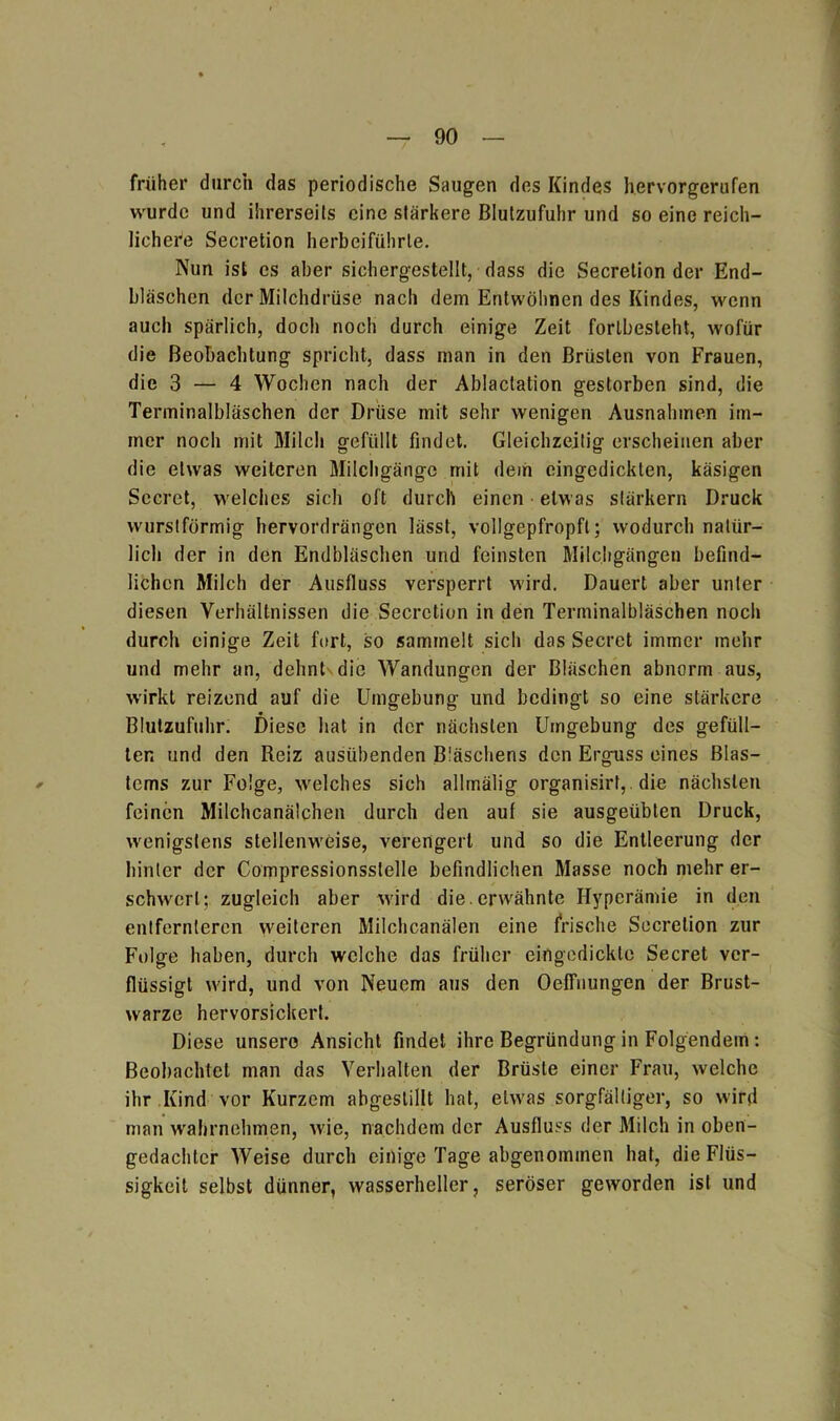 früher durch das periodische Saugen des Kindes hervorgerufen wurde und ihrerseits eine stärkere Blutzufuhr und so eine reich- lichere Secretion herbeiführle. Nun ist cs aber sichergestellt, dass die Secretion der End- bläschen der Milchdrüse nach dem Entwöhnen des Kindes, wenn auch spärlich, doch noch durch einige Zeit forlbesteht, wofür die Beobachtung spricht, dass man in den Brüsten von Frauen, die 3 — 4 Wochen nach der Ablaclation gestorben sind, die Terminalbläschen der Drüse mit sehr wenigen Ausnahmen im- mer noch mit Milch gefüllt findet. Gleichzeitig erscheinen aber die etwas weiteren Milchgängc mit dem eingedickten, käsigen Secret, welches sich oft durch einen etwas slärkern Druck wurstförmig hervordrängen lässt, vollgepfropft; wodurch natür- lich der in den Endbläschen und feinsten Milchgängen befind- lichen Milch der Ausfluss versperrt wird. Dauert aber unter diesen Verhältnissen die Secretion in den Terminalbläschen noch durch einige Zeit fort, so sammelt sich das Secret immer mehr und mehr an, dehnt die Wandungen der Bläschen abnorm aus, wirkt reizend auf die Umgebung und bedingt so eine stärkere Blulzufuhr. Diese hat in der nächsten Umgebung des gefüll- ten und den Reiz ausübenden Bläschens den Erguss eines Blas- tems zur Folge, welches sich allmälig organisirf, die nächsten feinen Milchcanälchen durch den auf sie ausgeübten Druck, wenigstens stellenweise, verengert und so die Entleerung der hinter der Compressionsstelle befindlichen Masse noch mehr er- schwert; zugleich aber wird die. erwähnte Hyperämie in den entfernteren weiteren Milchcanälen eine frische Secretion zur Folge haben, durch welche das früher eingedickte Secret ver- flüssigt wird, und von Neuem aus den Oeffnungen der Brust- warze hervorsickert. Diese unsere Ansicht findet ihre Begründung in Folgendem: Beobachtet man das Verhalten der Brüste einer Frau, welche ihr Kind vor Kurzem abgeslillt hat, etwas sorgfältiger, so wird man wahrnehmen, wie, nachdem der Ausfluss der Milch in oben- gedachter Weise durch einige Tage abgenommen hat, die Flüs- sigkeit selbst dünner, wasserhcller, seröser geworden ist und