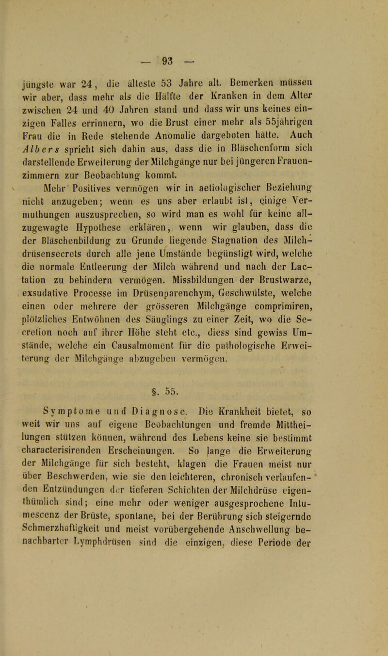 jüngste war 24, die älteste 53 Jahre alt. Bemerken müssen wir aber, dass mehr als die Hälfte der Kranken in dem Alter zwischen 24 und 40 Jahren stand und dass wir uns keines ein- zigen Falles errinnern, wo die Brust einer mehr als 55jährigen Frau die in Rede stehende Anomalie dargeboten hätte. Auch AIbers spricht sich dahin aus, dass die in Bläschenform sich darstellende Erweiterung der Milchgänge nur bei jüngeren Frauen- zimmern zur Beobachtung kommt. Mehr Positives vermögen wir in aetiologischer Beziehung nicht anzugeben; wenn es uns aber erlaubt ist, einige Ver- mulhungen auszusprechen, so wird man es wohl für keine all- zugewagte Hypothese erklären, wenn wrir glauben, dass die der Bläschenbildung zu Grunde liegende Stagnation des Milch— drüsensecrets durch alle jene Umstände begünstigt wird, welche die normale Entleerung der Milch während und nach der Lac- tation zu behindern vermögen. Missbildungen der Brustwarze, exsudative Processe im Drüsenparenchym, Geschwülste, welche einen oder mehrere der grösseren Milchgänge comprimiren, plötzliches Entwöhnen des Säuglings zu einer Zeit, wo die Sc- cretion noch auf ihrer Höhe steht etc., diess sind gewiss Um- stände, welche ein Causalmoment für die pathologische Erwei- terung der Milchgänge abzugeben vermögen. §. 55. Symptome und Diagnose. Die Krankheit bietet, so weit wir uns auf eigene Beobachtungen und fremde Mitthei- lungen stützen können, während des Lebens keine sie bestimmt characterisirendcn Erscheinungen. So Jange die Erweiterung der Milchgänge für sich besteht, klagen die Frauen meist nur über Beschwerden, wie sie den leichteren, chronisch verlaufen- den Entzündungen der tieferen Schichten der Milchdrüse cigen- thümlich sind; eine mehr oder weniger ausgesprochene Intu- mescenz der Brüste, spontane, bei der Berührung sich steigernde Schmerzhaftigkeit und meist vorübergehende Anschwellung be- nachbarter Lymphdriisen sind die einzigen, diese Periode der