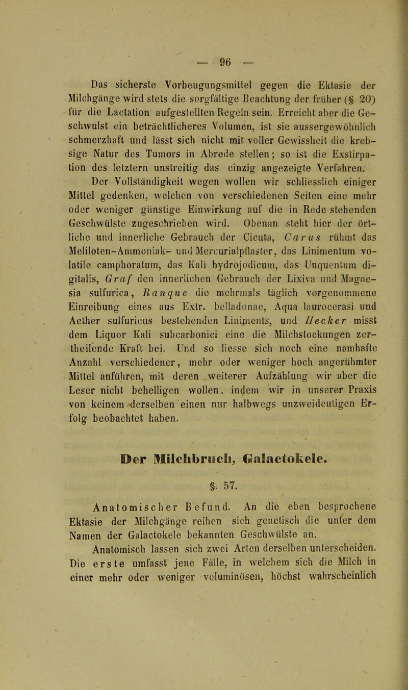 Das sicherste Vorbeugungsmiltel gegen die Ektasie der Milchgänge wird stets die sorgfältige Beachtung der früher (§ 20) für die Laclation aufgestellten Regeln sein. Erreicht aber die Ge- schwulst ein beträchtlicheres Volumen, ist sie aussergewöbnlioh schmerzhaft und lässt sich nicht mit voller Gewissheit die kreb- sige Natur des Tumors in Abrede stellen; so ist die Exstirpa- tion des letztem unstreitig das einzig angezeigte Verfahren. Der Vollständigkeit wegen wollen wir schliesslich einiger Mittel gedenken, welchen von verschiedenen Seiten eine mehr oder weniger günstige Einwirkung auf die in Rede stehenden Geschwülste zugeschrieben wird. Obenan steht hier der ört- liche und innerliche Gebrauch der Cicuta, Carus rühmt das Meliloten-Ammoniak- und Mercurialpflaster, das Linimentum vo- latile camphoratum, das Kali hydrojodicuin, das Unquentum di- gitale, Graf den innerlichen Gebrauch der Lixiva und Magne- sia sulfurica, Ranque die mehrmals täglich vorgenommene Einreibung eines aus Extr. belladonae, Aqua laurocerasi und Aether sulfurieus bestehenden Liniments, und Hecker misst dem Liquor Kali subcarbonici eine die Milchstockungen zer- theilende Kraft bei. Und so liesse sich noch eine namhafte Anzahl verschiedener, mehr oder weniger hoch angerühmter Mittel anführen, mit deren weiterer Aufzählung wir aber die Leser nicht behelligen wollen, indem wir in unserer Praxis von keinem derselben einen nur halbwegs unzweideutigen Er- folg beobachtet haben. Per Müclibrocls, Galactokelc. §• 57. Anatomischer Befund. An die eben besprochene Ektasie der Milchgänge reihen sich genetisch die unier dem Namen der Galactokele bekannten Geschwülste an. Anatomisch lassen sich zwei Arien derselben unterscheiden. Die erste umfasst jene Fälle, in welchem sich die Milch in einer mehr oder weniger voluminösen, höchst wahrscheinlich