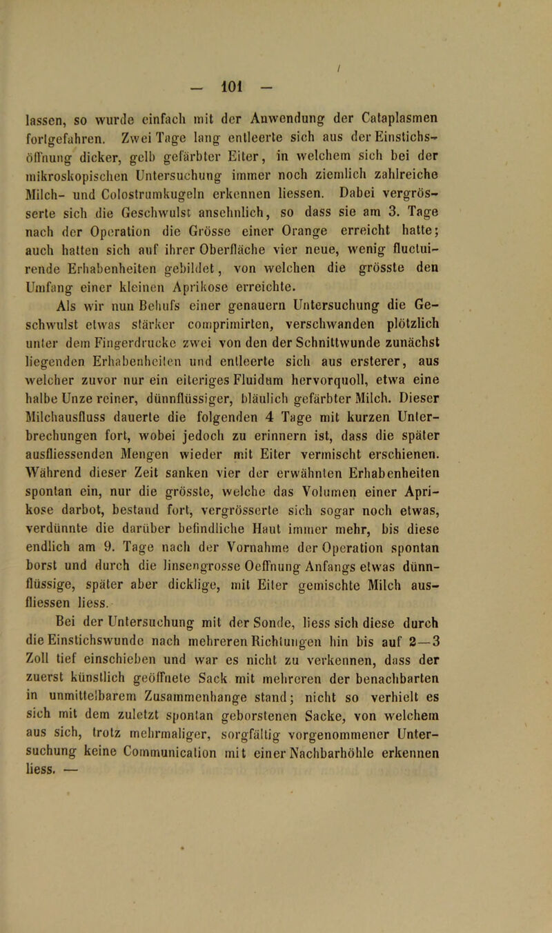 / lassen, so wurde einfach mit der Anwendung der Cataplasmen forlgefahren. Zwei Tage lang entleerte sich aus der Einstichs- Öffnung dicker, gelb gefärbter Eiter, in welchem sich bei der mikroskopischen Untersuchung immer noch ziemlich zahlreiche Milch- und Colostrumkugeln erkennen liessen. Dabei vergrös- serte sich die Geschwulst ansehnlich, so dass sie am 3. Tage nach der Operation die Grösse einer Orange erreicht hatte; auch hatten sich auf ihrer Oberfläche vier neue, wenig fluclui- rende Erhabenheiten gebildet, von welchen die grösste den Umfang einer kleinen Aprikose erreichte. Als wir nun Behufs einer genauem Untersuchung die Ge- schwulst etwas stärker comprimirten, verschwanden plötzlich unter dem Fing-erdrucke zwei von den der Schnittwunde zunächst liegenden Erhabenheiten und entleerte sich aus ersterer, aus welcher zuvor nur ein eiteriges Fluidum hervorquoll, etwa eine halbe Unze reiner, dünnflüssiger, bläulich gefärbter Milch. Dieser Milchausfluss dauerte die folgenden 4 Tage mit kurzen Unter- brechungen fort, wobei jedoch zu erinnern ist, dass die später ausfliessenden Mengen wieder mit Eiter vermischt erschienen. Während dieser Zeit sanken vier der erwähnten Erhabenheiten spontan ein, nur die grösste, welche das Volumen einer Apri- kose darbot, bestand fort, vergrösserte sich sogar noch etwas, verdünnte die darüber befindliche Haut immer mehr, bis diese endlich am 9. Tage nach der Vornahme der Operation spontan borst und durch die linsengrosse Oeffnung Anfangs etwas dünn- flüssige, später aber dicklige, mit Eiter gemischte Milch aus- fliessen Hess. Bei der Untersuchung mit der Sonde, Hess sich diese durch die Einstichswunde nach mehreren Richtungen hin bis auf 2—3 Zoll tief einschieben und war es nicht zu verkennen, dass der zuerst künstlich geöffnete Sack mit mehreren der benachbarten in unmittelbarem Zusammenhänge stand; nicht so verhielt es sich mit dem zuletzt spontan geborstenen Sacke, von welchem aus sich, trotz mehrmaliger, sorgfältig vorgenommener Unter- suchung keine Communicalion mit einer Nachbarhöhle erkennen Hess. —