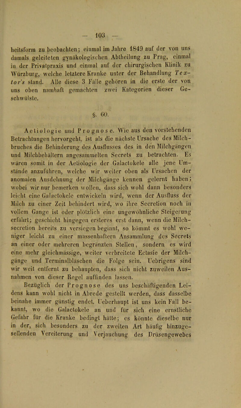 heitsform zu beobachten; einmal im Jahre 1849 auf der von uns damals geleiteten gynäkologischen Abtheilung zu Prag, einmal in der Privatpraxis und einmal auf der chirurgischen Klinik zu Würzburg, welche letztere Kranke unter der Behandlung Tex- tors stand. Alle diese 3 Fälle gehören in die erste der von uns oben namhaft gemachten zwei Kategorien dieser Ge- schwülste. §. 60. A e l i o 1 og i e und P r o g n ose. Wie aus den vorstehenden Betrachtungen hervorgeht, ist als die nächste Ursache des Milch- bruches die Behinderung des Ausflusses des in den Milchgängen und Milchbehältern anffcsammelten Secrets zu betrachten. Es wären somit in der Aetiologie der Galaetokele alle jene Um- stände anzuführen, welche wir weiter oben als Ursachen der anomalen Ausdehnung der Milchgänge kennen gelernt haben; wobei wir nur bemerken wollen, dass sich wohl dann besonders leicht eine Galaetokele entwickeln wird, wenn der Ausfluss der Milch zu einer Zeit behindert wird, wo ihre Secretion noch in vollem Gange ist oder plötzlich eine ungewöhnliche Steigerung erfährt; geschieht hingegen ersteres erst dann, wenn die Milch- secrelion bereits zu versiegen beginnt, so kömmt es wohl we- niger leicht zu einer massenhaftem Ansammlung des Secrets an einer oder mehreren begränzten Stellen, sondern es wird eine mehr gleichmässige, weiter verbreitete Ectasie der Milch- gänge und Terminalbläschen die Folge sein. Uebrigens sind wir weit entfernt zu behaupten, dass sich nicht zuweilen Aus- nahmen von dieser Regel auffinden lassen. Bezüglich der Prognose des uns beschäftigenden Lei- dens kann wohl nicht in Abrede gestellt werden, dass dasselbe beinahe immer günstig endet. Ueberhaupt ist uns kein Fall be- kannt, wo die Galaetokele an und für sich eine ernstliche Gefahr für die Kranke bedingt hätte; es könnte dieselbe nur in der, sich besonders zu der zweiten Art häufig hinzuge- sellenden Vereiterung und Verjauchung des Drüsengewebes