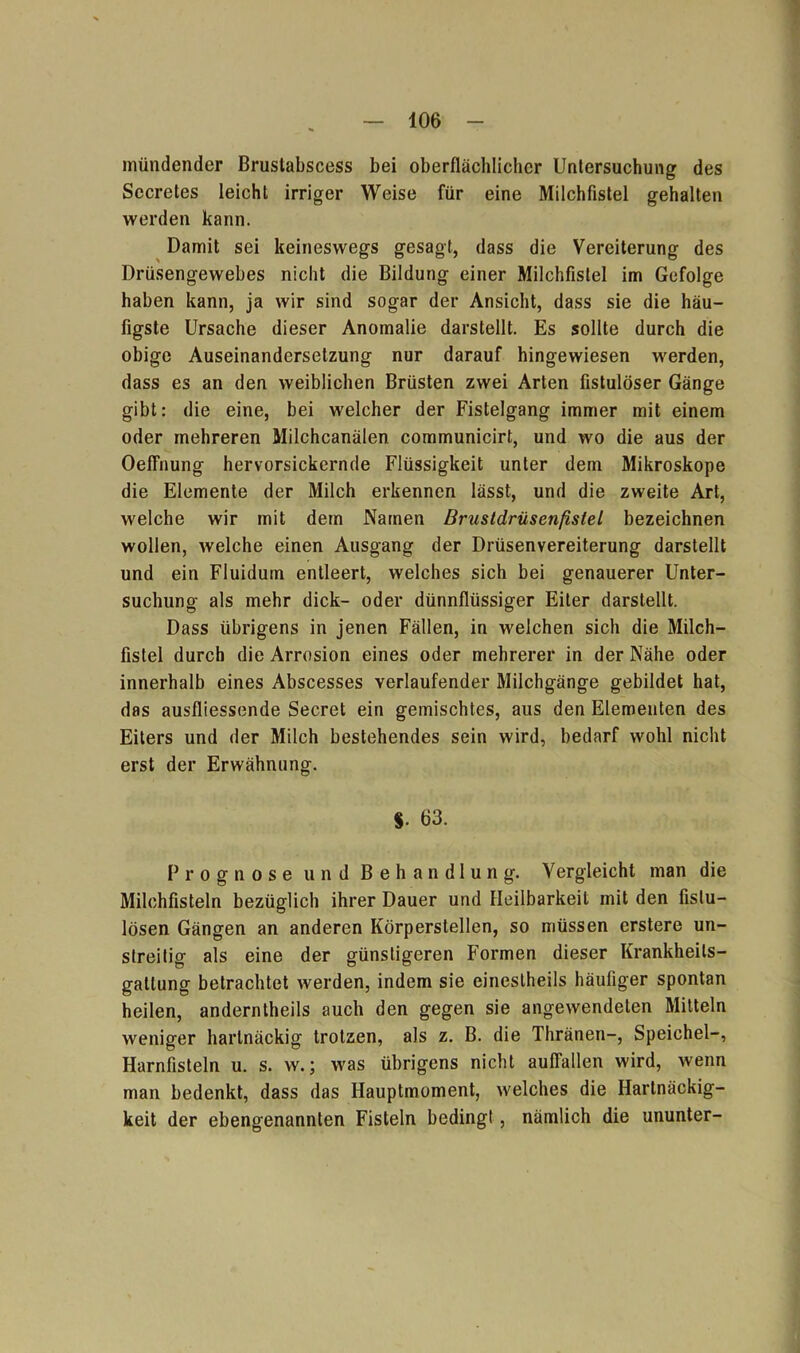 mündender Bruslabscess bei oberflächlicher Untersuchung des Sccretes leicht irriger Weise für eine Milchfistel gehalten werden kann. Damit sei keineswegs gesagt, dass die Vereiterung des Drüsengewebes nicht die Bildung einer Milchfistel im Gefolge haben kann, ja wir sind sogar der Ansicht, dass sie die häu- figste Ursache dieser Anomalie darstellt. Es sollte durch die obige Auseinandersetzung nur darauf hingewiesen werden, dass es an den weiblichen Brüsten zwei Arten fistulöser Gänge gibt: die eine, bei welcher der Fistelgang immer mit einem oder mehreren Milchcanälen communicirt, und wo die aus der Oeflhung hervorsickernde Flüssigkeit unter dem Mikroskope die Elemente der Milch erkennen lässt, und die zweite Art, welche wir mit dem Namen Brustdrüsenfistel bezeichnen wollen, welche einen Ausgang der Drüsenvereiterung darstellt und ein Fluidum entleert, welches sich bei genauerer Unter- suchung als mehr dick- oder dünnflüssiger Eiter darstellt. Dass übrigens in jenen Fällen, in welchen sich die Milch- fistel durch die Arrosion eines oder mehrerer in der Nähe oder innerhalb eines Abscesses verlaufender Milchgänge gebildet hat, das ausfliessende Secret ein gemischtes, aus den Elementen des Eiters und der Milch bestehendes sein wird, bedarf wohl nicht erst der Erwähnung. $• 63. Prognose und Behandlung. Vergleicht man die Milchfisteln bezüglich ihrer Dauer und Heilbarkeit mit den fistu- lösen Gängen an anderen Körperstellen, so müssen erstere un- streitig als eine der günstigeren Formen dieser Krankheils- gatlung betrachtet werden, indem sie einestheils häufiger spontan heilen, anderntheils auch den gegen sie angewendeten Mitteln weniger hartnäckig trotzen, als z. B. die Thränen-, Speichel-, Harnfisteln u. s. w.; was übrigens nicht auflallen wird, wenn man bedenkt, dass das Hauptmoment, welches die Hartnäckig- keit der ebengenannten Fisteln bedingt, nämlich die ununter-
