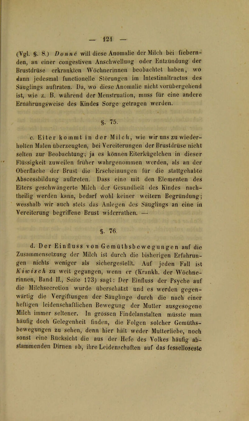 I — 121 — (Vgl. §. 8.) Bonne will diese Anomalie der Milch bei fiebern- den, an einer congestiven Anschwellung oder Entzündung der Brustdrüse erkrankten Wöchnerinnen beobachtet haben, wo dann jedesmal functioneile Störungen im Intestinaltractus des Säuglings auftraten. Da, wo diese Anomalie nicht vorübergehend ist, wie z. B. während der Menstruation, muss für eine andere Ernährungsweise des Kindes Sorge getragen werden. §. 75. c. Eiter kommt in der Milch, wie wir uns zu wieder- holten Malen überzeugten, bei Vereiterungen der Brustdrüse nicht selten zur Beobachtung; ja es können Eiterkügelchen in dieser Flüssigkeit zuw'eilen früher wahrgenommen werden, als an der Oberfläche der Brust die Erscheinungen für die stattgehabte Abscessbildung auflreten. Dass eine mit den Elementen des Eiters geschwängerte Milch der Gesundheit des Kindes nach- theilig werden kann, bedarf wohl keiner weitern Begründung; wesshalb wir auch stets das Anlegen des Säuglings an eine in Vereiterung begriffene Brust widerrathen. — §. 76. d. Der Einfluss von Gemüthsbewegungen auf die Zusammensetzung der Milch ist durch die bisherigen Erfahrun- gen nichts weniger als sichergestellt. Auf jeden Fall ist K iwisch zu weit gegangen, wenn er (Kränkln der Wöchne- rinnen, Band II., Seile 173) sagt: Der Einfluss der Psyche auf die Milchsecretion wurde überschätzt und es werden gegen- wärtig die Vergiftungen der Säuglinge durch die nach einer heftigen leidenschaftlichen Bewegung der Mutter ausgesogene Milch immer seltener. In grossen Findelanstalten müsste man häufig doch Gelegenheit finden, die Folgen solcher Gemüths- bewegungen zu sehen, denn hier hält weder Mutterliebe, noch sonst eine Rücksicht die aus der Hefe des Volkes häufig ab- stammenden Dirnen ab, ihre Leidenschaften auf das fesscllosestc