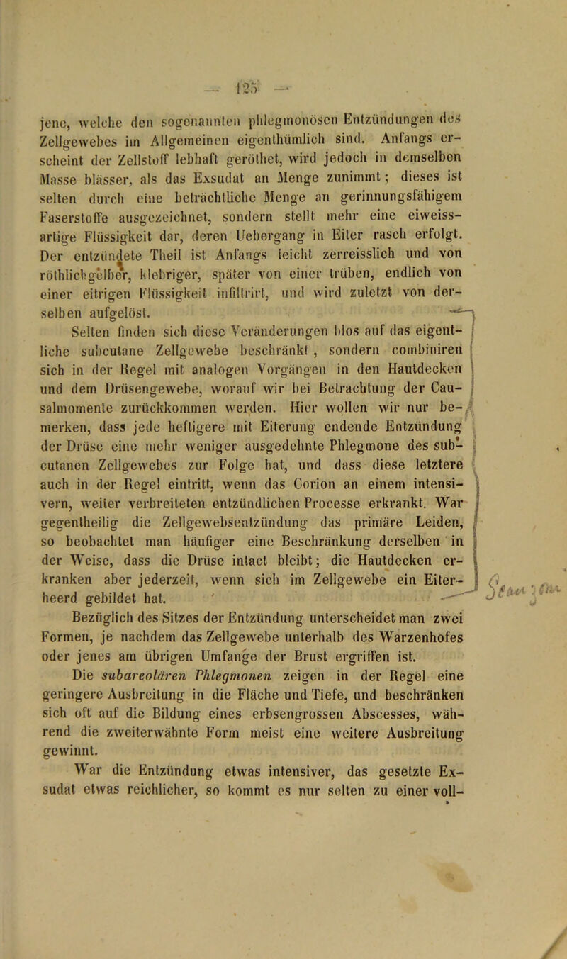 jene, welche den sogenannten phlegmonösen Entzündungen des Zellgewebes im Allgemeinen eigenlhümlich sind. Anfangs er- scheint der Zellstoff lebhaft geröthet, wird jedoch in demselben Masse blässer, als das Exsudat an Menge zunimmt; dieses ist selten durch eine beträchtliche Menge an gerinnungsfähigem Faserstoffe ausgezeichnet, sondern stellt mehr eine eiweiss- artige Flüssigkeit dar, deren Uebergang in Eiter rasch erfolgt. Der entzündete Tlieil ist Anfangs leicht zerreisslich und von röthlichgelber, klebriger, später von einer trüben, endlich von einer eitrigen Flüssigkeit infillrirt, und wird zuletzt von der- selben aufgelöst. , Selten finden sich diese Veränderungen blos auf das eigent- liche subcutane Zellgewebe beschränkt , sondern combiniren sich in der Regel mit analogen Vorgängen in den Hautdecken und dem Drüsengewebe, worauf wir bei Betrachtung der Cau- salmomenle zurückkommen werden. Hier wollen wir nur be- merken, dass jede heftigere mit Eiterung endende Entzündung der Drüse eine mehr weniger ausgedehnte Phlegmone des sub- cutanen Zellgewebes zur Folge hat, und dass diese letztere auch in der Regel eintritt, wenn das Corion an einem intensi- vem, weiter verbreiteten entzündlichen Processe erkrankt. War gegenteilig die Zellgewebsentzündung das primäre Leiden, so beobachtet man häufiger eine Beschränkung derselben in der Weise, dass die Drüse intact bleibt; die Hautdecken er- kranken aber jederzeit, wenn sich im Zellgewebe ein Eiter- heerd gebildet hat. ' Bezüglich des Sitzes der Entzündung unterscheidet man zwei Formen, je nachdem das Zellgewebe unterhalb des Warzenhofes oder jenes am übrigen Umfange der Brust ergriffen ist. Die subareolären Phlegmonen zeigen in der Regel eine geringere Ausbreitung in die Fläche und Tiefe, und beschränken sich oft auf die Bildung eines erbsengrossen Abscesses, wäh- rend die zweiterwähnte Form meist eine weitere Ausbreitung gewinnt. War die Entzündung etwas intensiver, das gesetzte Ex- sudat etwas reichlicher, so kommt es nur selten zu einer voll- /