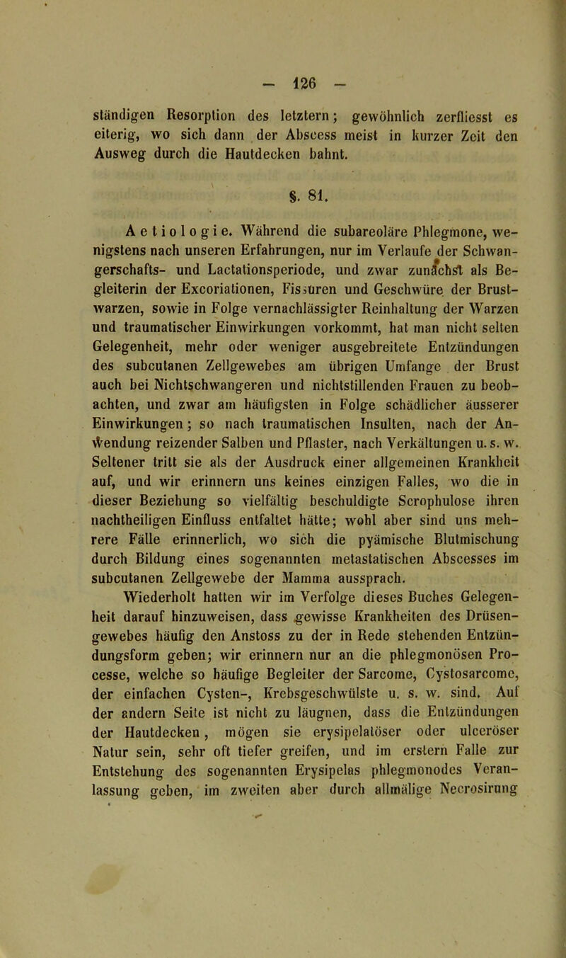 ständigen Resorption des letztem; gewöhnlich zerfliesst es eiterig, wo sich dann der Abscess meist in kurzer Zeit den Ausweg durch die Hautdecken bahnt. S. 81. A e t i o 1 o g i e. Während die subareoläre Phlegmone, we- nigstens nach unseren Erfahrungen, nur im Verlaufe der Schwan- gerschafts- und Lactationsperiode, und zwar zunächst als Be- gleiterin der Excoriationen, Fissuren und Geschwüre der Brust- warzen, sowie in Folge vernachlässigter Reinhaltung der Warzen und traumatischer Einwirkungen vorkommt, hat man nicht selten Gelegenheit, mehr oder weniger ausgebreitete Entzündungen des subcutanen Zellgewebes am übrigen Umfange der Brust auch bei Nichtschwangeren und nichtstillenden Frauen zu beob- achten, und zwar am häufigsten in Folge schädlicher äusserer Einwirkungen; so nach traumatischen Insulten, nach der An- wendung reizender Salben und Pflaster, nach Verkältungen u. s. w. Seltener tritt sie als der Ausdruck einer allgemeinen Krankheit auf, und wir erinnern uns keines einzigen Falles, wo die in dieser Beziehung so vielfältig beschuldigte Scrophulose ihren nachtheiligen Einfluss entfaltet hätte; wohl aber sind uns meh- rere Fälle erinnerlich, wo sich die pyämische Blutmischung durch Bildung eines sogenannten metastatischen Abscesses im subcutanen Zellgewebe der Mamma aussprach. Wiederholt hatten wir im Verfolge dieses Buches Gelegen- heit darauf hinzuweisen, dass .gewisse Krankheiten des Drüsen- gewebes häufig den Anstoss zu der in Rede stehenden Entzün- dungsform geben; wir erinnern nur an die phlegmonösen Pro- cesse, welche so häufige Begleiter der Sarcoine, Cystosarcome, der einfachen Cysten-, Krebsgeschwülste u. s. w. sind. Auf der andern Seite ist nicht zu läugnen, dass die Entzündungen der Hautdecken, mögen sie erysipelalöser oder ulceröser Natur sein, sehr oft tiefer greifen, und im erstem Falle zur Entstehung des sogenannten Erysipelas phlegmonodes Veran- lassung geben, im zweiten aber durch allmälige Necrosirung