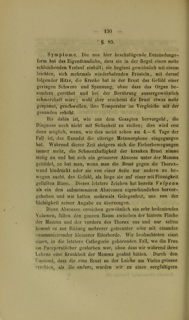 d 30 ' s. 85. Symptome. Die uns hier beschäftigende Entzündungs- form hat das Eigentümliche, dass sie in der Regel einen mehr schleichenden Verlauf einhält; sie beginnt gewöhnlich mit einem leichten, sich mehrmals wiederholenden Frösteln, mit darauf l folgender Hitze, die Kranke hat in der Brust das Gefühl einer geringen Schwere und Spannung, ohne dass das Organ be- sonders geröthet und bei der Berührung aussergewöhnlich schmerzhaft wäre; wohl aber erscheint die Brust etwas mehr gespannt, geschwollen, ihre Temperatur im Vergleiche mit der gesunden erhöht. Bis dahin ist, wie aus dem Gesagten hervorgeht, die Diagnose noch nicht mit Sicherheit zu stellen; dies wird erst dann möglich, wenn, wie dies meist schon am 4.-6. Tage der Fall ist, das Exsudat die eiterige Metamorphose cingegangen hat. Während dieser Zeit steigern sich die Fieberbewegungen immer mehr, die Schmerzhaftigkeit der kranken Brust nimmt stetig zu und hat sich ein grösserer Abscess unter der Mamma gebildet, so hat man, wenn man die Brust gegen die Thorax- wand hindrückt oder sie von einer Seite zur andern zu be- wegen sucht, das Gefühl, als liege sie auf einer mit Flüssigkeit gefüllten Blase. Dieses letztere Zeichen hat bereits Velpe au als ein den submammären Abscessen eigenlhümliches hervor- gehoben und wir halten mehrmals Gelegenheit, uns von der Richtigkeit seiner Angabe zu überzeugen. Diese Abscesse erreichen gewöhnlich ein sehr bedeutendes Volumen, füllen den ganzen Raum zwischen der hintern Fläche der Mamma und der vordem des Thorax aus und nur selten kommt es zur Bildung mehrerer getrennter oder mit einander communicirender kleinerer Eiterherde. Wir beobachteten einst einen, in die letztere Cathegorie gehörenden Fall, wo die Frau am Puerperalfieber gestorben war, ohne dass wir während ihres Lebens eine Krankheit der Mamma geahnt hätten. Durch den Umstand, dass die eine Brust an der Leiche um Vieles grösser erschien, als die andere, wurden wir zu einer sorgfältigem