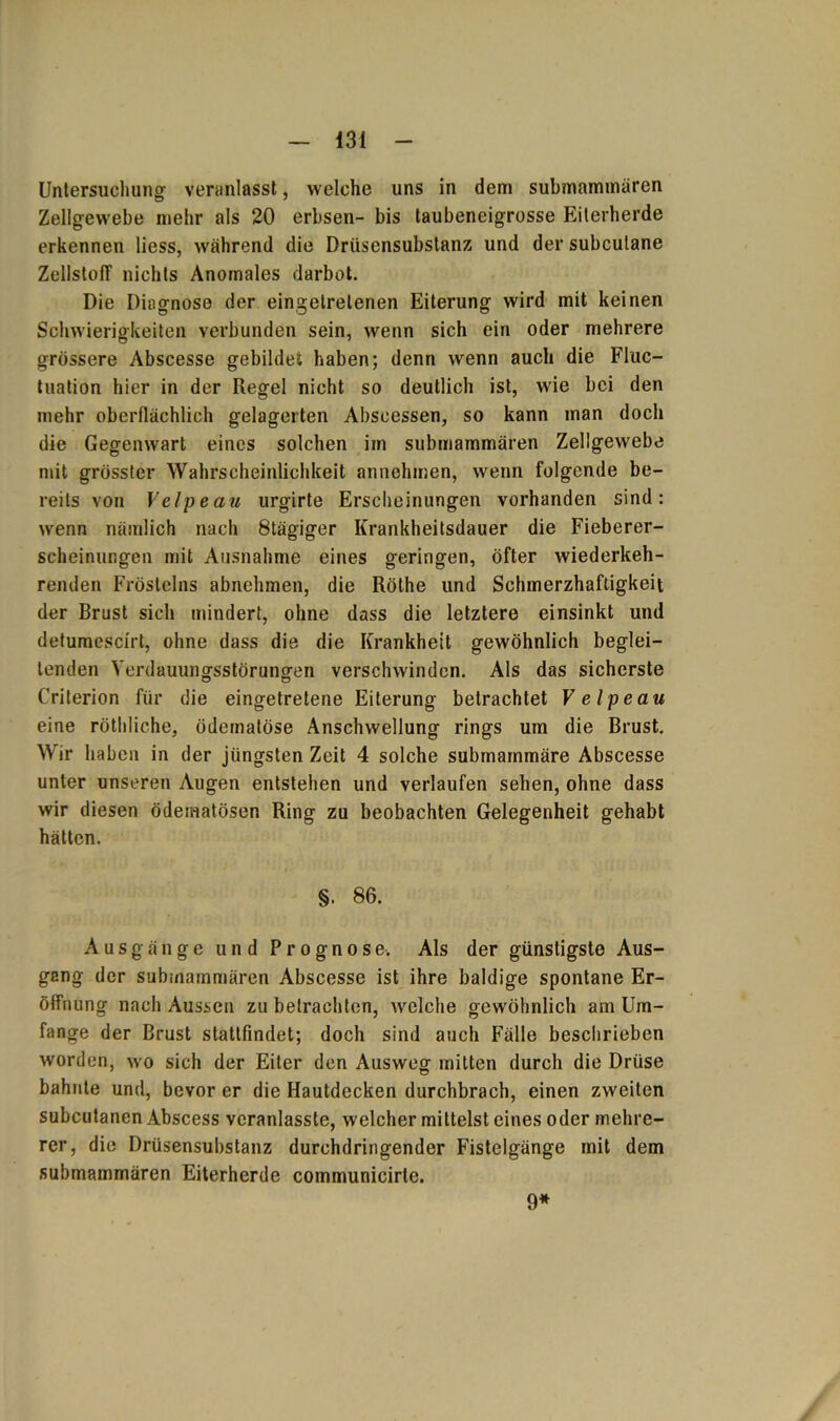 Untersuchung veranlasst, welche uns in dem submammären Zellgewebe mehr als 20 erbsen- bis taubeneigrosse Eiterherde erkennen liess, während die Drüsensubstanz und der subcutane Zellstoff nichts Anomales darbot. Die Diagnose der eingelrelenen Eiterung wird mit keinen Schwierigkeiten verbunden sein, wenn sich ein oder mehrere grössere Abscesse gebildet haben; denn wenn auch die Fluc- tuation hier in der Regel nicht so deutlich ist, wie bei den mehr oberflächlich gelagerten Abscessen, so kann man doch die Gegenwart eines solchen im submammaren Zellgewebe mit grösster Wahrscheinlichkeit annehmen, wenn folgende be- reits von Velpeau urgirte Erscheinungen vorhanden sind: wenn nämlich nach 8tägiger Krankheitsdauer die Fieberer- scheinur.gen mit Ausnahme eines geringen, öfter wiederkeh- renden Fröstelns abnehmen, die Röthe und Schmerzhaftigkeit der Brust sich mindert, ohne dass die letztere einsinkt und deturaescirt, ohne dass die die Krankheit gewöhnlich beglei- tenden Verdauungsstörungen verschwinden. Als das sicherste Criterion für die eingetretene Eiterung betrachtet Velpeau eine röthliche, ödematöse Anschwellung rings um die Brust. Wir haben in der jüngsten Zeit 4 solche submammäre Abscesse unter unseren Augen entstehen und verlaufen sehen, ohne dass wir diesen ödematösen Ring zu beobachten Gelegenheit gehabt hätten. §. 86. Ausgänge und Prognose. Als der günstigste Aus- gang der submammären Abscesse ist ihre baldige spontane Er- öffnung nach Aussen zu betrachten, welche gewöhnlich am Um- fange der Brust stattfindet; doch sind auch Fälle beschrieben worden, wo sich der Eiter den Ausweg mitten durch die Drüse bahnte und, bevor er die Hautdecken durchbrach, einen zweiten subcutanen Abscess veranlasste, welcher mittelst eines oder mehre- rer, die Drüsensubstanz durchdringender Fistelgänge mit dem submammären Eiterherde communicirle. 9*