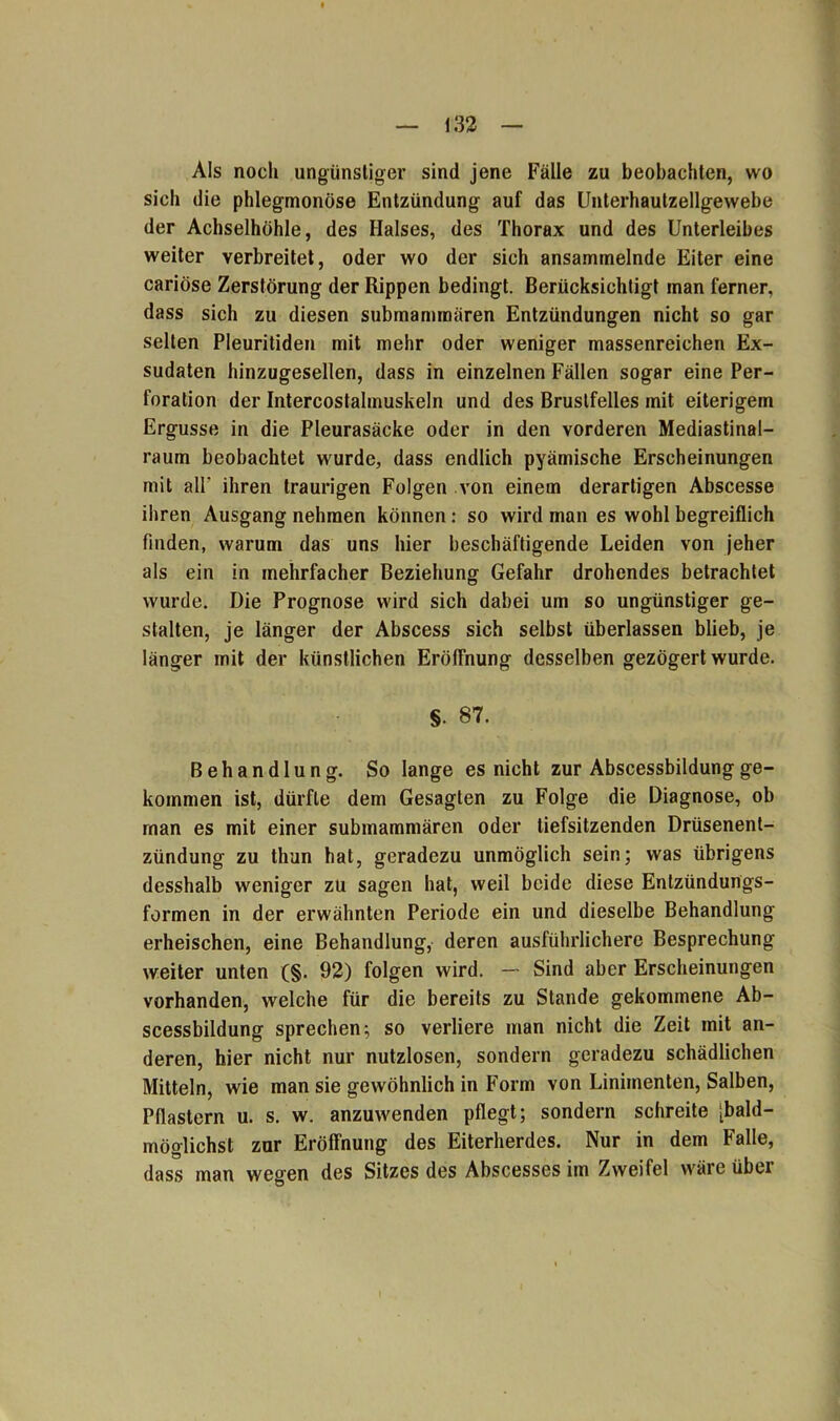 Als noch ungünstiger sind jene Fälle zu beobachten, wo sich die phlegmonöse Entzündung auf das Unterhautzellgewebe der Achselhöhle, des Halses, des Thorax und des Unterleibes weiter verbreitet, oder wo der sich ansammelnde Eiter eine cariöse Zerstörung der Rippen bedingt. Berücksichtigt man ferner, dass sich zu diesen submammären Entzündungen nicht so gar selten Pleuritiden mit mehr oder weniger massenreichen Ex- sudaten hinzugesellen, dass in einzelnen Fällen sogar eine Per- foration der Intercostalmuskeln und des Brustfelles mit eiterigem Ergüsse in die Pleurasäcke oder in den vorderen Mediastinal- raum beobachtet wurde, dass endlich pyämische Erscheinungen mit all* ihren traurigen Folgen von einem derartigen Abscesse ihren Ausgang nehmen können: so wird man es wohl begreiflich finden, warum das uns hier beschäftigende Leiden von jeher als ein in mehrfacher Beziehung Gefahr drohendes betrachtet wurde. Die Prognose wird sich dabei um so ungünstiger ge- stalten, je länger der Abscess sich selbst überlassen blieb, je länger mit der künstlichen Eröffnung desselben gezögert wurde. §• 87. Behandlung. So lange es nicht zur Abscessbildung ge- kommen ist, dürfte dem Gesagten zu Folge die Diagnose, ob rnan es mit einer submammären oder tiefsitzenden Drüsenent- zündung zu thun hat, geradezu unmöglich sein; was übrigens desshalb weniger zu sagen hat, weil beide diese Entzündungs- formen in der erwähnten Periode ein und dieselbe Behandlung erheischen, eine Behandlung, deren ausführlichere Besprechung weiter unten (§. 92) folgen wird. — Sind aber Erscheinungen vorhanden, welche für die bereits zu Stande gekommene Ab- scessbildung sprechen; so verliere man nicht die Zeit mit an- deren, hier nicht nur nutzlosen, sondern geradezu schädlichen Mitteln, wie man sie gewöhnlich in Form von Linimenten, Salben, Pflastern u. s. w. anzuwenden pflegt; sondern schreite [bald- möglichst zur Eröffnung des Eiterherdes. Nur in dem Falle, dass man wegen des Sitzes des Abscesses im Zweifel wäre über